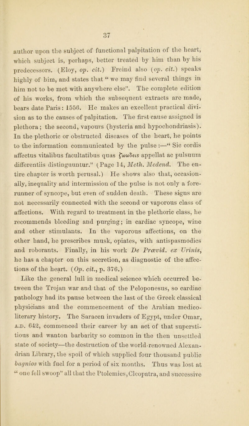 author upon the subject of functional palpitation of the heart, which subject is, perhaps, better treated by him than by his predecessors. (Eloy, op. cit.) Freind also {op. cit.) speaks highly of him, and states that “ we may find several things in him not to be met with anywhere else”. The complete edition of his works, from which the subsequent extracts are made, bears date Paris: 1556. He makes an excellent practical divi- sion as to the causes of palpitation. Tlie first cause assigned is plethora; the second, vapours (hysteria and hypochondriasis). In the plethoric or obstructed diseases of the heart, he points to the information communicated by the pulse :—“ Sic cordis affectus vitalibus facultatibus quas appellat ac pulsuum differentiis distinguuntur.” (Page 14, Meth. Medend. The en- tire chapter is worth perusal.) He shows also that, occasion- ally, inequality and intermission of the pulse is not only a fore- runner of syncope, but even of sudden death. These signs are not necessarily connected with the second or vaporous class of affections. With regard to treatment in the plethoric class, he recommends bleeding and purging; in cardiac syncope, wine and other stimulants. In the vaporous affections, on the other hand, he prescribes musk, opiates, with antispasmodics and roborants. Finally, in his work De Frcevid. ex Urinis, he has a chapter on this secretion, as diagnostic of the affec- tions of the heart. {Op. cit., p. 376.) Like the general lull in medical science which occurred be- tween the Trojan war and that of the Peloponesus, so cardiac pathology had its pause between the last of the Greek classical physicians and the commencement of the Arabian medico- literary history. The Saracen invaders of Egypt, under Omar, A.D. 642, commenced their career by an act of that supersti- tious and wanton barbarity so common in the then unsettled state of society—the destruction of the world-renowned Alexan- drian Library, the spoil of which supplied four thousand public bagnios with fuel for a period of six months. Thus was lost at “ one fell svroop” all that the Ptolemies,Cleopatra, and successive