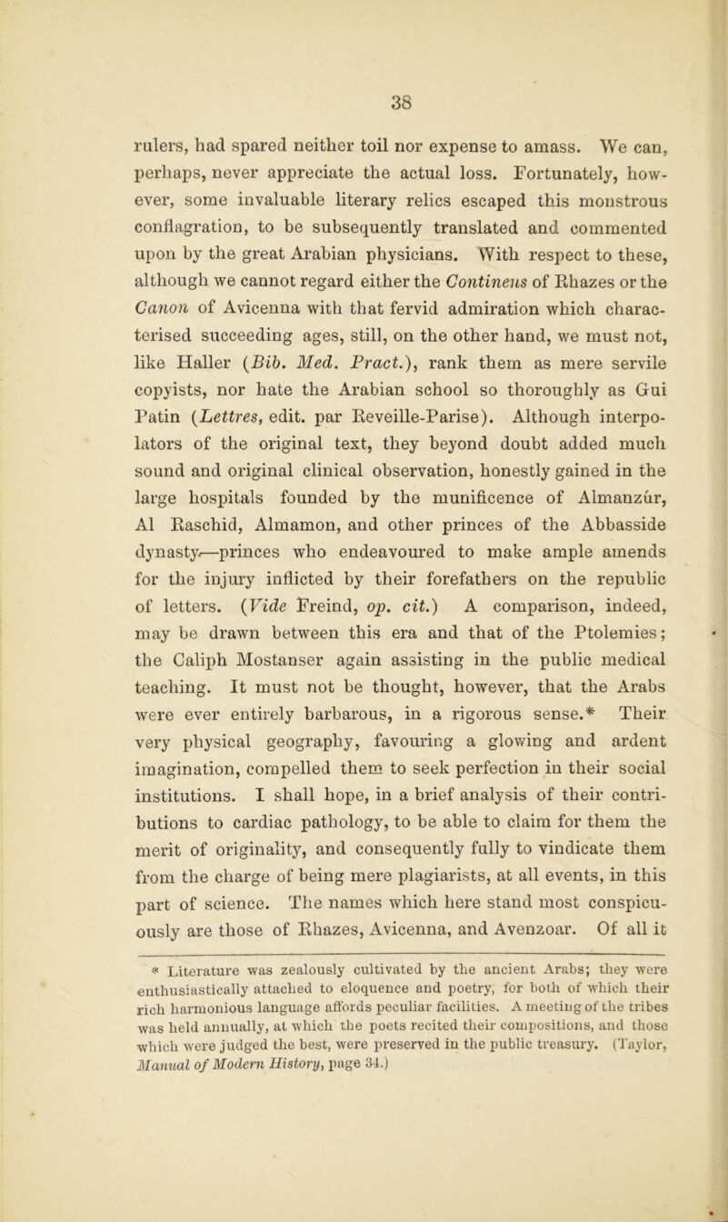 rulers, had spared neither toil nor expense to amass. We can, perliaps, never appreciate the actual loss. Fortunately, how- ever, some invaluable literary relics escaped this monstrous conflagration, to be subsequently translated and commented upon by the great Arabian physicians. With respect to these, although we cannot regard either the Continens of Rhazes or the Canon of Avicenna with that fervid admiration which charac- terised succeeding ages, still, on the other hand, we must not, like Haller (Bib. Med. Bract.), rank them as mere servile copyists, nor hate the Arabian school so thoroughly as Gui Patin (Lettres, edit, par Eeveille-Parise). Although interpo- lators of the original text, they beyond doubt added much sound and original clinical observation, honestly gained in the large hospitals founded by the munificence of Almanzur, A1 Raschid, Almamon, and other princes of the Abbasside dynasty.—princes who endeavoured to make ample amends for the injury inflicted by their forefathers on the republic of letters. {Vide Freind, op. cit.) A comparison, indeed, may be drawn between this era and that of the Ptolemies; the Caliph Mostanser again assisting in the public medical teaching. It must not be thought, however, that the Arabs were ever entirely barbarous, in a rigorous sense.* Their very physical geography, favouring a glowing and ardent imagination, compelled them to seek perfection in their social institutions. I shall hope, in a brief analysis of their contri- butions to cardiac pathology, to be able to claim for them the merit of originality, and consequently fully to vindicate them from the charge of being mere plagiarists, at all events, in this part of science. The names which here stand most conspicu- ously are those of Rhazes, Avicenna, and Avenzoar. Of all it * Literature was zealously cultivated by the ancient Arabs; they were enthusiastically attached to eloquence and poetry, for both of which their rich harmonious language att'ords peculiar facilities. A meeting of the tribes was held annually, at which the poets recited their compositions, and those which were judged the best, were preserved in the public treasury. (Taylor, Manual of Modern History, page 34.)