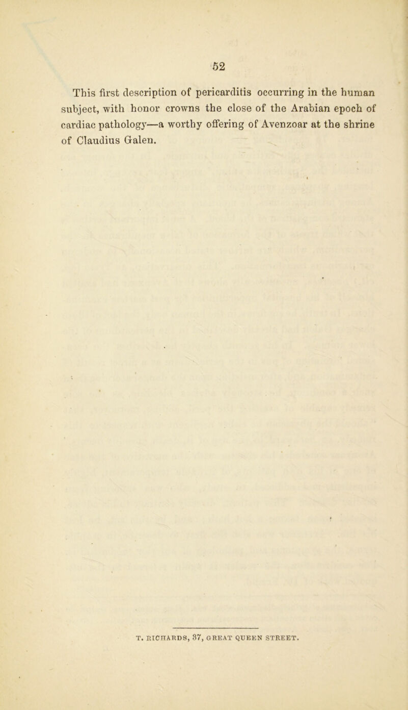 52 This first description of pericarditis occurring in the human subject, with honor crowns the close of the Arabian epoch of cardiac pathology—a worthy offering of Avenzoar at the shrine of Claudius Galen. T. lUCnAUDS, 87, GREAT QUEEN STREET.