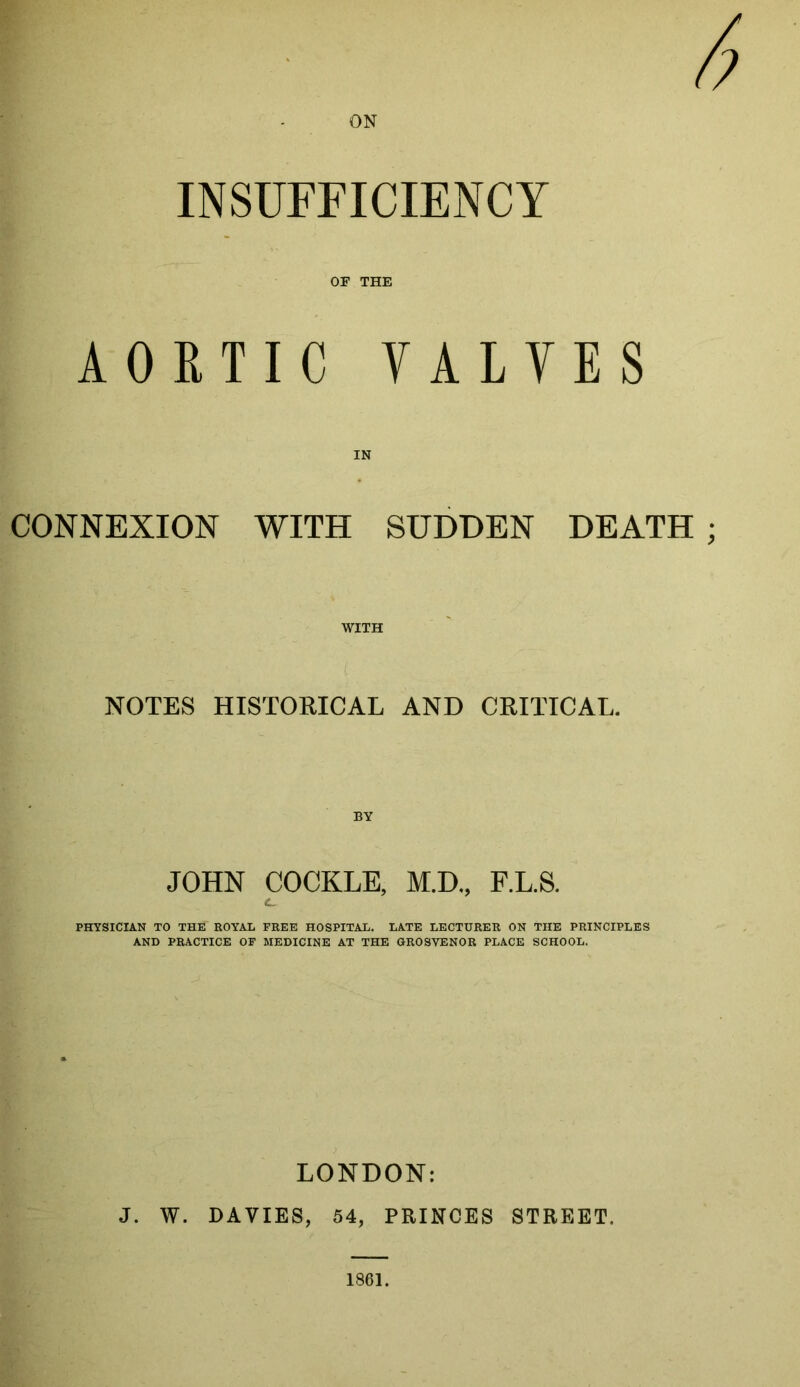 ON INSUFFICIENCY OF THE AORTIC VALVES IN CONNEXION WITH SUDDEN DEATH WITH NOTES HISTORICAL AND CRITICAL. BY JOHN COCKLE, M.D., F.L.S. c. PHYSICIAN TO THE ROYAL FREE HOSPITAL. LATE LECTURER ON THE PRINCIPLES AND PRACTICE OF MEDICINE AT THE GROSVENOR PLACE SCHOOL. LONDON: J. W. DAVIES, 54, PRINCES STREET. 1861.