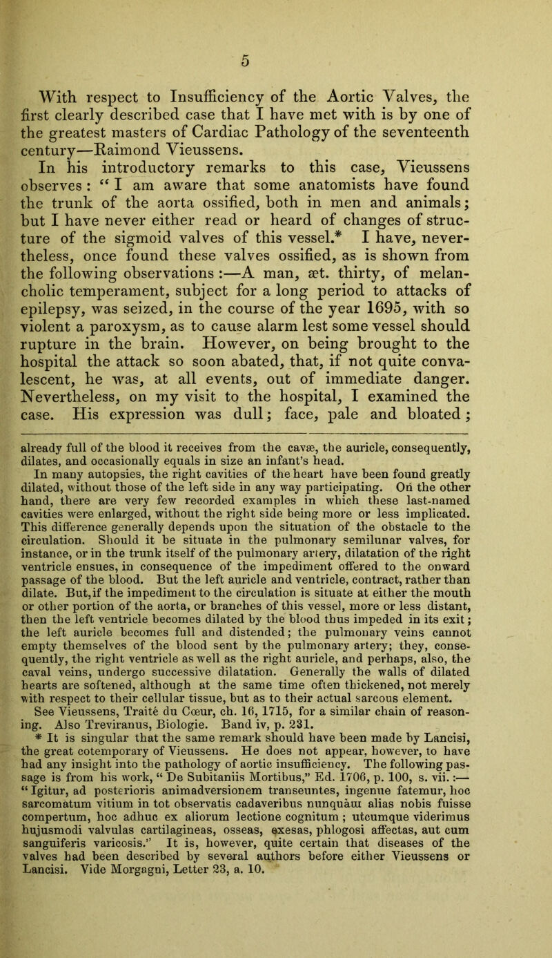 With respect to Insufficiency of the Aortic Valves, the first clearly described case that I have met with is by one of the greatest masters of Cardiac Pathology of the seventeenth century—Paimond Vieussens. In his introductory remarks to this case, Vieussens observes : “ I am aware that some anatomists have found the trunk of the aorta ossified, both in men and animals; but I have never either read or heard of changes of struc- ture of the sigmoid valves of this vessel.* * I have, never- theless, once found these valves ossified, as is shown from the following observations :—A man, set. thirty, of melan- cholic temperament, subject for a long period to attacks of epilepsy, was seized, in the course of the year 1695, with so violent a paroxysm, as to cause alarm lest some vessel should rupture in the brain. However, on being brought to the hospital the attack so soon abated, that, if not quite conva- lescent, he was, at all events, out of immediate danger. Nevertheless, on my visit to the hospital, I examined the case. His expression was dull; face, pale and bloated; already full of the blood it receives from the cavse, the auricle, consequently, dilates, and occasionally equals in size an infant’s head. In many autopsies, the right cavities of the heart have been found greatly dilated, without those of the left side in any way participating. Oh the other hand, there are very few recorded examples in which these last-named cavities were enlarged, without the right side being more or less implicated. This difference generally depends upon the situation of the obstacle to the circulation. Should it be situate in the pulmonary semilunar valves, for instance, or in the trunk itself of the pulmonary artery, dilatation of the right ventricle ensues, in consequence of the impediment offered to the onward passage of the blood. But the left auricle and ventricle, contract, rather than dilate. But, if the impediment to the circulation is situate at either the mouth or other portion of the aorta, or branches of this vessel, more or less distant, then the left ventricle becomes dilated by the blood thus impeded in its exit; the left auricle becomes full and distended; the pulmonary veins cannot empty themselves of the blood sent by the pulmonary artery; they, conse- quently, the right ventricle as well as the right auricle, and perhaps, also, the caval veins, undergo successive dilatation. Generally the walls of dilated hearts are softened, although at the same time often thickened, not merely with respect to their cellular tissue, but as to their actual sarcous element. See Vieussens, Traite du Coeur, ch. 16, 1715, for a similar chain of reason- ing. Also Treviranus, Biologie. Band iv, p. 231. * It is singular that the same remark should have been made by Lancisi, the great cotemporary of Vieussens. He does not appear, however, to have had any insight into the pathology of aortic insufficiency. The following pas- sage is from his work, “ De Subitaniis Mortibus,” Ed. 1706, p. 100, s. vii.:— “ Igitur, ad posterioris animadversionem transeuntes, ingenue fatemur, hoc sarcomatum vitium in tot observatis cadaveribus nunquaui alias nobis fuisse compertum, hoc adhuc ex aliorum lectione cognitum; utcumque viderimus hujusmodi valvulas cartilagineas, osseas, qxesas, phlogosi affectas, aut cum sanguiferis varicosis.” It is, however, quite certain that diseases of the valves had been described by several authors before either Vieussens or Lancisi. Vide Morgagni, Letter 23, a. 10.