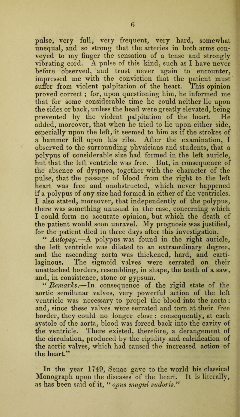 pulse, very full, very frequent, very hard, somewhat unequal, and so strong that the arteries in both arms con- veyed to my finger the sensation of a tense and strongly vibrating cord. A pulse of this kind, such as I have never before observed, and trust never again to encounter, impressed me with the conviction that the patient must suffer from violent palpitation of the heart. This opinion proved correct; for, upon questioning him, he informed me that for some considerable time he could neither lie upon the sides or back, unless the head were greatly elevated, being prevented by the violent palpitation of the heart. He added, moreover, that when he tried to lie upon either side, especially upon the left, it seemed to him as if the strokes of a hammer fell upon his ribs. After the examination, I observed to the surrounding physicians and students, that a polypus of considerable size had formed in the left auricle, but that the left ventricle was free. But, in consequence of the absence of dyspnea, together with the character of the pulse, that the passage of blood from the right to the left heart was free and unobstructed, which never happened if a polypus of any size had formed in either of the ventricles. I also stated, moreover, that independently of the polypus, there was something unusual in the case, concerning which I could form no accurate opinion, but which the death of the patient would soon unravel. My prognosis was justified, for the patient died in three days after this investigation. “ Autopsy.—A polypus was found in the right auricle, the left ventricle was dilated to an extraordinary degree, and the ascending aorta was thickened, hard, and carti- laginous. The sigmoid valves were serrated on their unattached borders, resembling, in shape, the teeth of a saw, and, in consistence, stone or gypsum. “ Remarks .—In consequence of the rigid state of the aortic semilunar valves, very powerful action of the left ventricle was necessary to propel the blood into the aorta; and, since these valves were serrated and torn at their free border, they could no longer close : consequently, at each systole of the aorta, blood was forced back into the cavity of the ventricle. There existed, therefore, a derangement of the circulation, produced by the rigidity and calcification of the aortic valves, which had caused the increased action of the heart.” In the year 1749, Senac gave to the world his classical Monograph upon the diseases of the heart. It is literally, as has been said of it, “opus magni sudoris.”