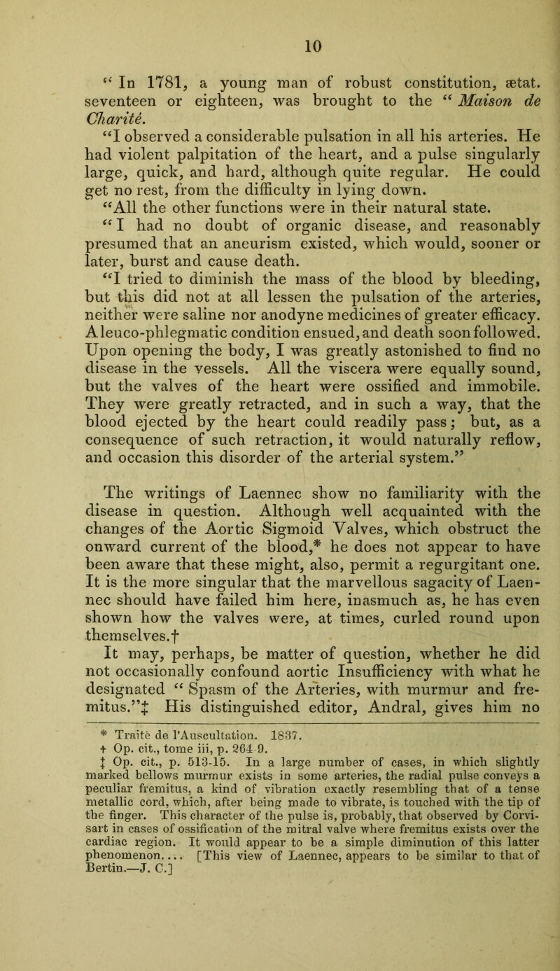 “ In 1781, a young man of robust constitution, aetat. seventeen or eighteen, was brought to the “ Maison de Charite. “I observed a considerable pulsation in all his arteries. He had violent palpitation of the heart, and a pulse singularly large, quick, and hard, although quite regular. He could get no rest, from the difficulty in lying down. “All the other functions were in their natural state. “ I had no doubt of organic disease, and reasonably presumed that an aneurism existed, which would, sooner or later, burst and cause death. “I tried to diminish the mass of the blood by bleeding, but this did not at all lessen the pulsation of the arteries, neither were saline nor anodyne medicines of greater efficacy. Aleuco-phlegmatic condition ensued, and death soon followed. Upon opening the body, I was greatly astonished to find no disease in the vessels. All the viscera were equally sound, but the valves of the heart were ossified and immobile. They were greatly retracted, and in such a way, that the blood ejected by the heart could readily pass; but, as a consequence of such retraction, it would naturally reflow, and occasion this disorder of the arterial system.” The writings of Laennec show no familiarity with the disease in question. Although well acquainted with the changes of the Aortic Sigmoid Valves, which obstruct the onward current of the blood,* he does not appear to have been aware that these might, also, permit a regurgitant one. It is the more singular that the marvellous sagacity of Laen- nec should have failed him here, inasmuch as, he has even shown how the valves were, at times, curled round upon themselves.f It may, perhaps, be matter of question, whether he did not occasionally confound aortic Insufficiency with what he designated “ Spasm of the Arteries, with murmur and fre- mitus.His distinguished editor, Andral, gives him no * Traite de l’Auscultation. 1837. + Op. cit., tome iii, p. 204-9. I Op. cit., p. 513-15. In a large number of cases, in which slightly marked bellows murmur exists in some arteries, the radial pulse conveys a peculiar fremitus, a kind of vibration exactly resembling that of a tense metallic cord, which, after being made to vibrate, is touched with the tip of the finger. This character of the pulse is, probably, that observed by Corvi- sart in cases of ossification of the mitral valve where fremitus exists over the cardiac region. It would appear to be a simple diminution of this latter phenomenon.... [This view of Laennec, appears to be similar to that of Bertin.—J. C.]