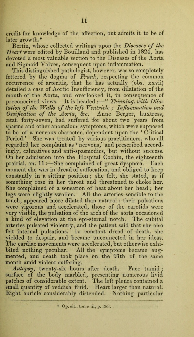 credit for knowledge of the affection, but admits it to be of later growth.* Bertin, whose collected writings upon the Diseases of the Heart were edited by Bouillaud and published in 1824, has devoted a most valuable section to the Diseases of the Aorta and Sigmoid Valves, consequent upon inflammation. This distinguished pathologist, however, was so completely fettered by the dogma of Frank, respecting the common occurrence of arteritis, that he has actually (obs. xxvii) detailed a case of Aortic Insufficiency, from dilatation of the mouth of the Aorta, and overlooked it, in consequence of preconceived views. It is headed :—“ Thinning, with Dila- tation of the Walls of the left Ventricle ; Inflammation and Ossification of the Aorta, fyc. Anne Berger, huxtress, setat. forty-seven, had suffered for about two years from spasms and other anomalous symptoms, which were supposed to be of a nervous character, dependent upon the ‘ Critical Period.5 She was treated by various practitioners, who all regarded her complaint as f nervous,5 and prescribed accord- ingly, calmatives and anti-spasmodics, but without success. On her admission into the Hospital Cochin, the eighteenth prairial, an. 11:—She complained of great dyspnoea. Each moment she was in dread of suffocation, and obliged to keep constantly in a sitting position ; she felt, she stated, as if something rose in her throat and threatened to choke her. She complained of a sensation of heat about her head; her legs were slightly swollen. All the arteries sensible to the touch, appeared more dilated than natural: their pulsations were vigorous and accelerated, those of the carotids were very visible, the pulsation of the arch of the aorta occasioned a kind of elevation at the epi-sternal notch. The cubital arteries pulsated violently, and the patient said that she also felt internal pulsations. In constant dread of death, she yielded to despair, and became unconnected in her ideas. The cardiac movements were accelerated, but otherwise exhi- bited nothing peculiar. All the symptoms became aug- mented, and death took place on the 27th of the same month amid violent suffering. Autopsy, twenty-six hours after death. Face tumid; surface of the body marbled, presenting numerous livid patches of considerable extent. The left pleura contained a small quantity of reddish fluid. Heart larger than natural. Bight auricle considerably distended. Nothing particular Op. cit., tome iii, p. 283.