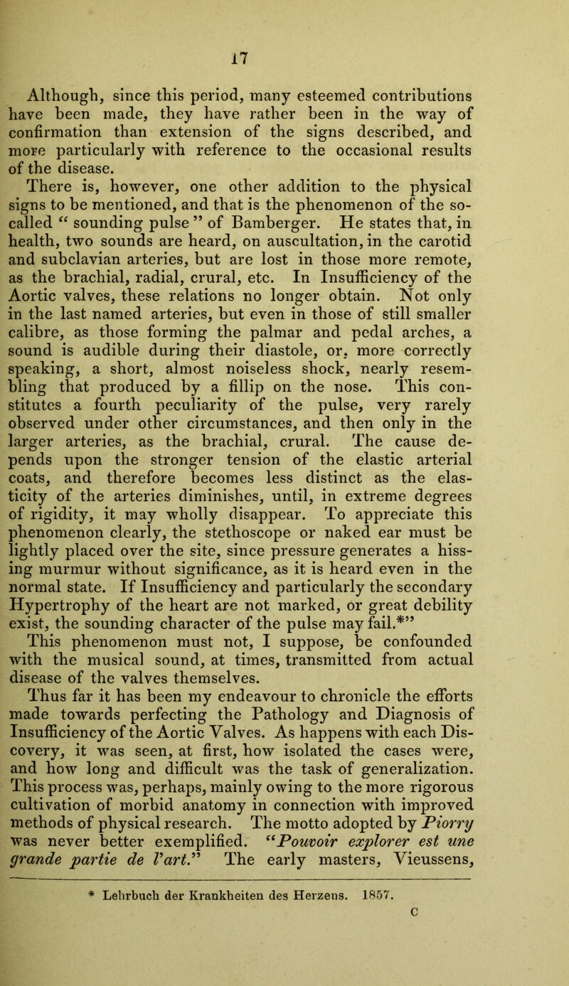 Although, since this period, many esteemed contributions have been made, they have rather been in the way of confirmation than extension of the signs described, and more particularly with reference to the occasional results of the disease. There is, however, one other addition to the physical signs to be mentioned, and that is the phenomenon of the so- called “ sounding pulse ” of Bamberger. He states that, in health, two sounds are heard, on auscultation, in the carotid and subclavian arteries, but are lost in those more remote, as the brachial, radial, crural, etc. In Insufficiency of the Aortic valves, these relations no longer obtain. Not only in the last named arteries, but even in those of still smaller calibre, as those forming the palmar and pedal arches, a sound is audible during their diastole, or, more correctly speaking, a short, almost noiseless shock, nearly resem- bling that produced by a fillip on the nose. This con- stitutes a fourth peculiarity of the pulse, very rarely observed under other circumstances, and then only in the larger arteries, as the brachial, crural. The cause de- pends upon the stronger tension of the elastic arterial coats, and therefore becomes less distinct as the elas- ticity of the arteries diminishes, until, in extreme degrees of rigidity, it may wholly disappear. To appreciate this phenomenon clearly, the stethoscope or naked ear must be lightly placed over the site, since pressure generates a hiss- ing murmur without significance, as it is heard even in the normal state. If Insufficiency and particularly the secondary Hypertrophy of the heart are not marked, or great debility exist, the sounding character of the pulse may fail.*” This phenomenon must not, I suppose, be confounded with the musical sound, at times, transmitted from actual disease of the valves themselves. Thus far it has been my endeavour to chronicle the efforts made towards perfecting the Pathology and Diagnosis of Insufficiency of the Aortic Valves. As happens with each Dis- covery, it was seen, at first, how isolated the cases were, and how long and difficult was the task of generalization. This process was, perhaps, mainly owing to the more rigorous cultivation of morbid anatomy in connection with improved methods of physical research. The motto adopted by Piorry was never better exemplified. “Pouvoir explorer est une grande partie de VartP The early masters, Vieussens, * Lehrbuch der Krankheiten des Herzens. 1857. C