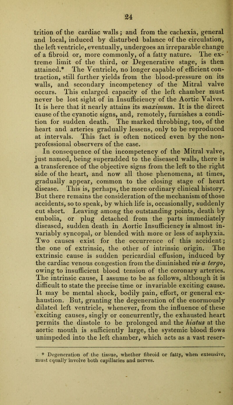 trition of the cardiac walls; and from the cachexia, general and local, induced by disturbed balance of the circulation, the left ventricle, eventually, undergoes an irreparable change of a fibroid or, more commonly, of a fatty nature. The ex- treme limit of the third, or Degenerative stage, is then attained.* The Ventricle, no longer capable of efficient con- traction, still further yields from the blood-pressure on its walls, and secondary incompetency of the Mitral valve occurs. This enlarged capacity of the left chamber must never be lost sight of in Insufficiency of the Aortic Valves. It is here that it nearly attains its maximum. It is the direct cause of the cyanotic signs, and, remotely, furnishes a condi- tion for sudden death. The marked throbbing, too, of the heart and arteries gradually lessens, only to be reproduced at intervals. This fact is often noticed even by the non- professional observers of the case. In consequence of the incompetency of the Mitral valve, just named, being superadded to the diseased walls, there is a transference of the objective signs from the left to the right side of the heart, and now all those phenomena, at times, gradually appear, common to the closing stage of heart disease. This is, perhaps, the more ordinary clinical history. But there remains the consideration of the mechanism of those accidents, so to speak, by which life is, occasionally, suddenly cut short. Leaving among the outstanding points, death by embolia, or plug detached from the parts immediately diseased, sudden death in Aortic Insufficiency is almost in- variably syncopal, or blended with more or less of asphyxia. Two causes exist for the occurrence of this accident; the one of extrinsic, the other of intrinsic origin. The extrinsic cause is sudden pericardial effusion, induced by the cardiac venous congestion from the diminished vis a tergo, owing to insufficient blood tension of the coronary arteries. The intrinsic cause, I assume to be as follows, although it is difficult to state the precise time or invariable exciting cause. It may be mental shock, bodily pain, effort, or general ex- haustion. But, granting the degeneration of the enormously dilated left ventricle, whenever, from the influence of these exciting causes, singly or concurrently, the exhausted heart permits the diastole to be prolonged and the hiatus at the aortic mouth is sufficiently large, the systemic blood flows unimpeded into the left chamber, which acts as a vast reser- * Degeneration of the tissue, whether fibroid or fatty, when extensive, must equally involve both capillaries and nerves.