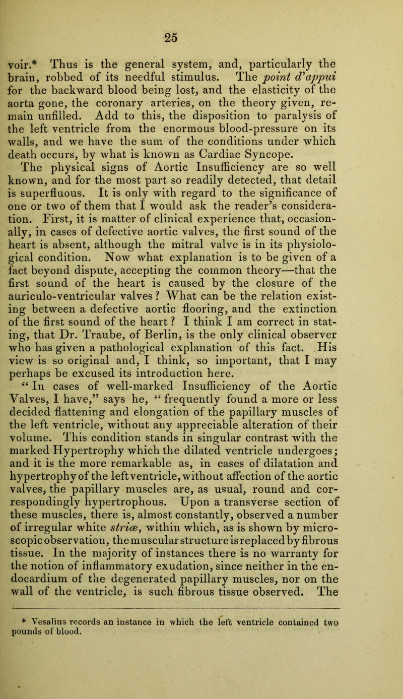 voir.* Thus is the general system, and, particularly the brain, robbed of its needful stimulus. The point d'appui for the backward blood being lost, and the elasticity of the aorta gone, the coronary arteries, on the theory given, re- main unfilled. Add to this, the disposition to paralysis of the left ventricle from the enormous blood-pressure on its walls, and we have the sum of the conditions under which death occurs, by what is known as Cardiac Syncope. The physical signs of Aortic Insufficiency are so well known, and for the most part so readily detected, that detail is superfluous. It is only with regard to the significance of one or two of them that I would ask the reader’s considera- tion. First, it is matter of clinical experience that, occasion- ally, in cases of defective aortic valves, the first sound of the heart is absent, although the mitral valve is in its physiolo- gical condition. Now what explanation is to be given of a fact beyond dispute, accepting the common theory—that the first sound of the heart is caused by the closure of the auriculo-ventricular valves ? What can be the relation exist- ing between a defective aortic flooring, and the extinction of the first sound of the heart ? I think I am correct in stat- ing, that Dr. Traube, of Berlin, is the only clinical observer who has given a pathological explanation of this fact. His view is so original and, I think, so important, that I may perhaps be excused its introduction here. “ In cases of well-marked Insufficiency of the Aortic Valves, I have,” says he, “ frequently found a more or less decided flattening and elongation of the papillary muscles of the left ventricle, without any appreciable alteration of their volume. This condition stands in singular contrast with the marked Hypertrophy which the dilated ventricle undergoes; and it is the more remarkable as, in cases of dilatation and hypertrophy of the left ventricle, without affection of the aortic valves, the papillary muscles are, as usual, round and cor- respondingly hypertrophous. Upon a transverse section of these muscles, there is, almost constantly, observed a number of irregular white striae, within which, as is shown by micro- scopic observation, the muscular structure is replaced by fibrous tissue. In the majority of instances there is no warranty for the notion of inflammatory exudation, since neither in the en- docardium of the degenerated papillary muscles, nor on the wall of the ventricle, is such fibrous tissue observed. The * Vesalius records an instance in which the left ventricle contained two pounds of blood.