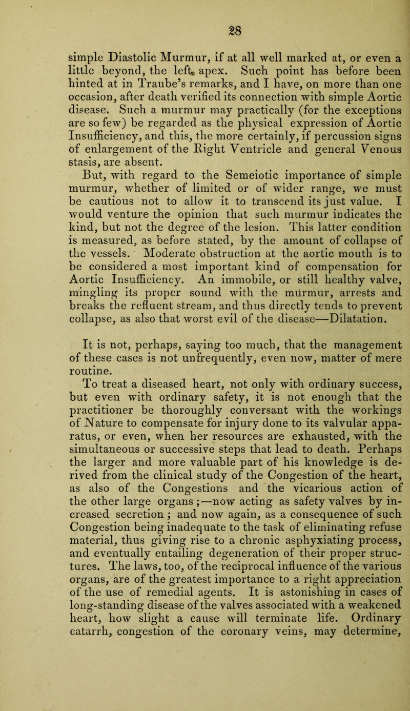 simple Diastolic Murmur, if at all well marked at, or even a little beyond, tbe left* apex. Such point has before been hinted, at in Traube’s remarks, and I have, on more than one occasion, after death verified its connection with simple Aortic disease. Such a murmur may practically (for the exceptions are so few) be regarded as the physical expression of Aortic Insufficiency, and this, the more certainly, if percussion signs of enlargement of the Right Ventricle and general Venous stasis, are absent. But, with regard to the Semeiotic importance of simple murmur, whether of limited or of wider range, we must be cautious not to allow it to transcend its just value. I would venture the opinion that such murmur indicates the kind, but not the degree of the lesion. This latter condition is measured, as before stated, by the amount of collapse of the vessels. Moderate obstruction at the aortic mouth is to be considered a most important kind of compensation for Aortic Insufficiency. An immobile, or still healthy valve, mingling its proper sound with the murmur, arrests and breaks the refluent stream, and thus directly tends to prevent collapse, as also that worst evil of the disease—Dilatation. It is not, perhaps, saying too much, that the management of these cases is not unfrequently, even now, matter of mere routine. To treat a diseased heart, not only with ordinary success, but even with ordinary safety, it is not enough that the practitioner be thoroughly conversant with the workings of Nature to compensate for injury done to its valvular appa- ratus, or even, when her resources are exhausted, with the simultaneous or successive steps that lead to death. Perhaps the larger and more valuable part of his knowledge is de- rived from the clinical study of the Congestion of the heart, as also of the Congestions and the vicarious action of the other large organs ;—now acting as safety valves by in- creased secretion ; and now again, as a consequence of such Congestion being inadequate to the task of eliminating refuse material, thus giving rise to a chronic asphyxiating process, and eventually entailing degeneration of their proper struc- tures. The laws, too, of the reciprocal influence of the various organs, are of the greatest importance to a right appreciation of the use of remedial agents. It is astonishing in cases of long-standing disease of the valves associated with a weakened heart, how slight a cause will terminate life. Ordinary catarrh, congestion of the coronary veins, may determine,