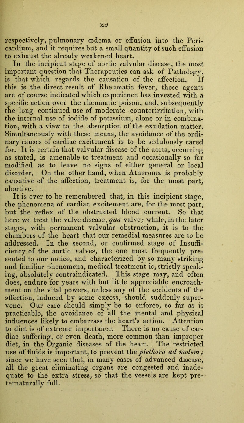 respectively, pulmonary oedema or effusion into the Peri- cardium, and it requires but a small quantity of such effusion to exhaust the already weakened heart. In the incipient stage of aortic valvular disease, the most important question that Therapeutics can ask of Pathology, is that which regards the causation of the affection. If this is the direct result of Rheumatic fever, those agents are of course indicated which experience has invested with a specific action over the rheumatic poison, and, subsequently the long continued use of moderate counterirritation, with the internal use of iodide of potassium, alone or in combina- tion, with a view to the absorption of the exudation matter. Simultaneously with these means, the avoidance of the ordi- nary causes of cardiac excitement is to be sedulously cared for. It is certain that valvular disease of the aorta, occurring as stated, is amenable to treatment and occasionally so far modified as to leave no signs of either general or local disorder. On the other hand, when Atheroma is probably causative of the affection, treatment is, for the most part, abortive. It is ever to be remembered that, in this incipient stage, the phenomena of cardiac excitement are, for the most part, but the reflex of the obstructed blood current. So that here we treat the valve disease, qua valve/ while, in the later stages, with permanent valvular obstruction, it is to the chambers of the heart that our remedial measures are to be addressed. In the second, or confirmed stage of Insuffi- ciency of the aortic valves, the one most frequently pre- sented to our notice, and characterized by so many striking and familiar phenomena, medical treatment is, strictly speak- ing, absolutely contraindicated. This stage may, and often does, endure for years with but little appreciable encroach- ment on the vital powers, unless any of the accidents of the affection, induced by some excess, should suddenly super- vene. Our care should simply be to enforce, so far as is practicable, the avoidance of all the mental and physical influences likely to embarrass the heart’s action. Attention to diet is of extreme importance. There is no cause of car- diac suffering, or even death, more common than improper diet, in the Organic diseases of the heart. The restricted use of fluids is important, to prevent the plethora ad molern ; since we have seen that, in many cases of advanced disease, all the great eliminating organs are congested and inade- quate to the extra stress, so that the vessels are kept pre- ternaturally full.