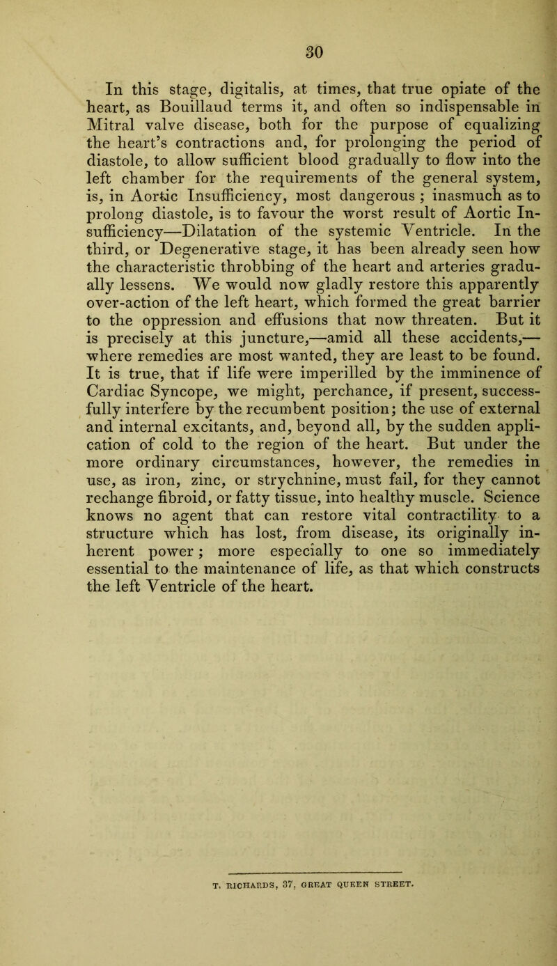 In this stage, digitalis, at times, that true opiate of the heart, as Bouillaud terms it, and often so indispensable in Mitral valve disease, both for the purpose of equalizing the heart’s contractions and, for prolonging the period of diastole, to allow sufficient blood gradually to flow into the left chamber for the requirements of the general system, is, in Aortic Insufficiency, most dangerous ; inasmuch as to prolong diastole, is to favour the worst result of Aortic In- sufficiency—Dilatation of the systemic Ventricle. In the third, or Degenerative stage, it has been already seen how the characteristic throbbing of the heart and arteries gradu- ally lessens. We would now gladly restore this apparently over-action of the left heart, which formed the great barrier to the oppression and effusions that now threaten. But it is precisely at this juncture,—amid all these accidents,— where remedies are most wanted, they are least to be found. It is true, that if life were imperilled by the imminence of Cardiac Syncope, we might, perchance, if present, success- fully interfere by the recumbent position; the use of external and internal excitants, and, beyond all, by the sudden appli- cation of cold to the region of the heart. But under the more ordinary circumstances, however, the remedies in use, as iron, zinc, or strychnine, must fail, for they cannot rechange fibroid, or fatty tissue, into healthy muscle. Science knows no agent that can restore vital contractility to a structure which has lost, from disease, its originally in- herent power; more especially to one so immediately essential to the maintenance of life, as that which constructs the left Ventricle of the heart. T. RICHARDS, 37, GREAT QUEEN STREET.