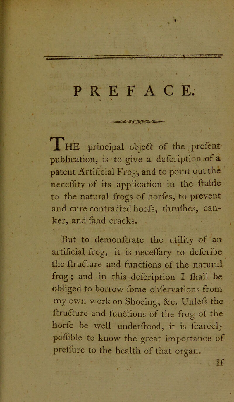 PREFACE. The principal object of the prefenfc publication, is to give a defcription of a patent Artificial Frog, and to point out the neceffity of its application in the liable to the natural frogs of horfes, to prevent and cure contracted hoofs, thrufhes, can- ker, and fand cracks. But to demonflrate the utility of an artificial frog, it is necefiary to defcribe the ftructure and functions of the natural frog; and in this defcription I fhall be obliged to borrow fome obfervations from my own work on Shoeing, &c. Unlefs the ftructure and functions of the froo- of the O horfe be well underftood, it is fcarcely poffible to know the great importance of preffure to the health of that organ. If