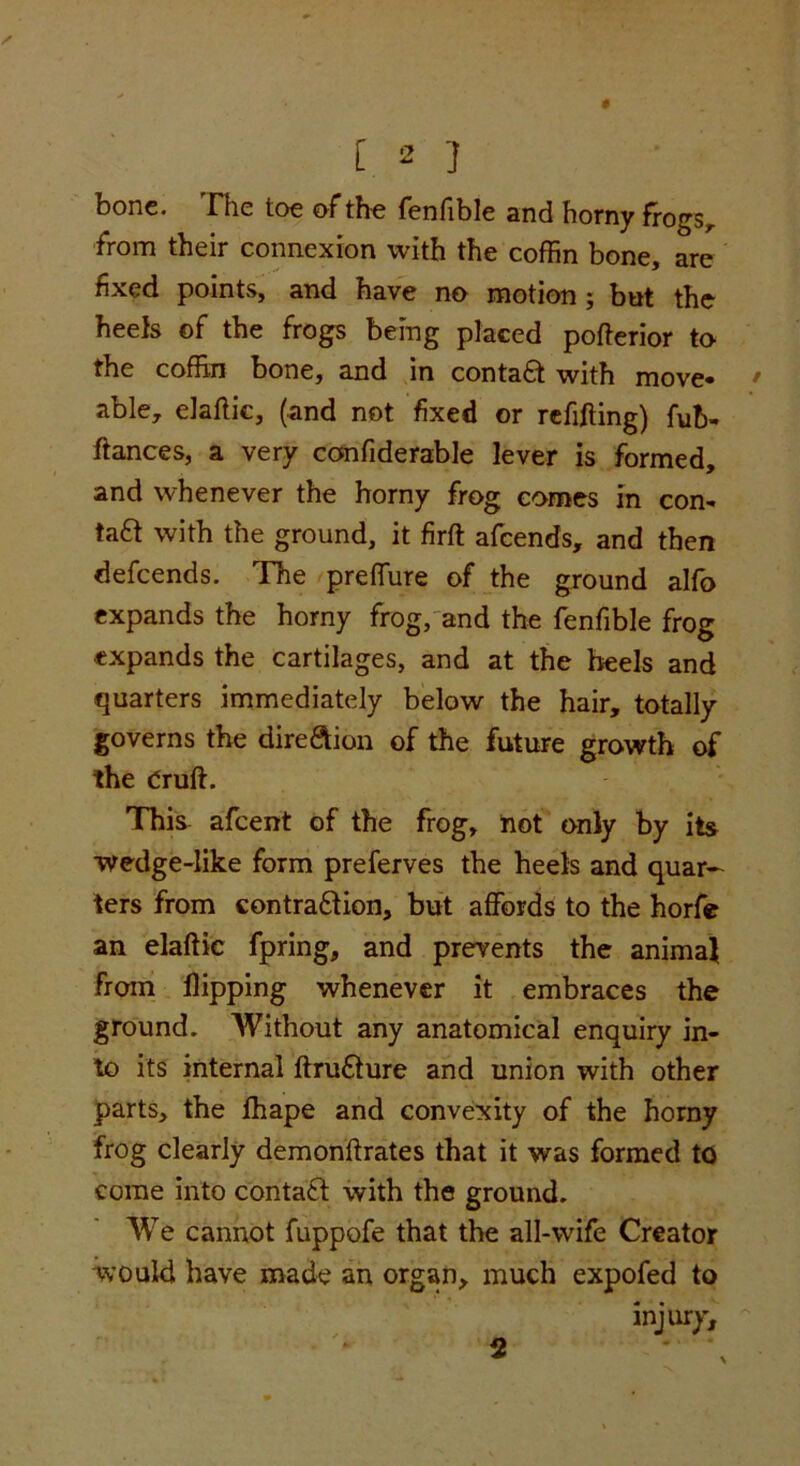 bone. The toe of the fenfible and horny frogs, from their connexion with the coffin bone, are fixed points, and have no motion; but the heefs of the frogs being placed pofferior to the coffin bone, and in contaft with move- able, elaflic, (and not fixed or refilling) fub- fiances, a very confiderable lever is formed, and whenever the horny frog comes in con- tact with the ground, it firft afcends, and then defcends. The preffure of the ground alfo expands the horny frog, and the fenfible frog expands the cartilages, and at the heels and quarters immediately below the hair, totally governs the direction of the future growth of the Orufl. This afcent of the frog, not only by its wedge-like form preferves the heels and quar- ters from contraction, but affords to the horfe an elaflic fpring, and prevents the animal from flipping whenever it embraces the ground. Without any anatomical enquiry in- to its internal ftru&ure and union with other parts, the fhape and convexity of the horny frog clearly demonflrates that it was formed to come into contact with the ground. We cannot fuppofe that the all-wife Creator would have made an organ, much expofed to injury. 2