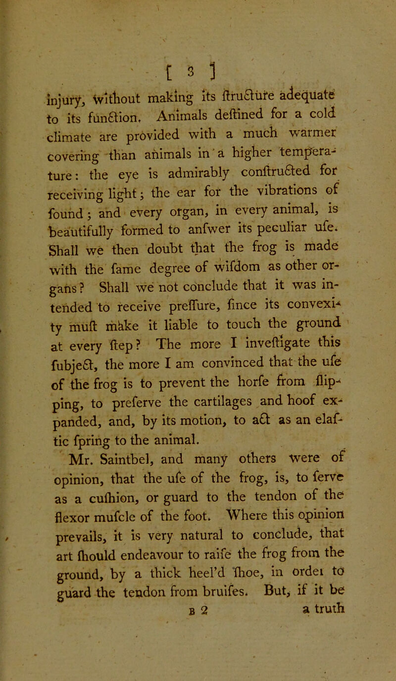 injury. Without making its tfruatire adequate to its funftion, Animals deftined for a cold climate are provided with a much w armer covering than animals in a higher tempera- ture: the eye is admirably conftru&ed for receiving light; the ear for the vibrations of found; and every organ, in every animal, is beautifully formed to anfwer its peculiar ufe. Shall we then doubt that the frog is made with the fame degree of wifdom as other or- gans ? Shall we not conclude that it was in- tended to receive preflure, fince its convexi* ty muft mkke it liable to touch the ground at every ftep ? The more I invefhgate this fubjea, the more I am convinced that the ufe of the frog is to prevent the horfe from flip- ping, to preferve the cartilages and hoof ex- panded, and, by its motion, to a& as an elaf- tic fpring to the animal. Mr. Saintbel, and many others were of opinion, that the ufe of the frog, is, to ferve as a cufhion, or guard to the tendon of the flexor mufcle of the foot. Where this opinion prevails, it is very natural to conclude, that art fhould endeavour to raife the frog from the ground, by a thick heel’d fhoe, in ordei to guard the tendon from bruifes. But, if it be b 2 a truth