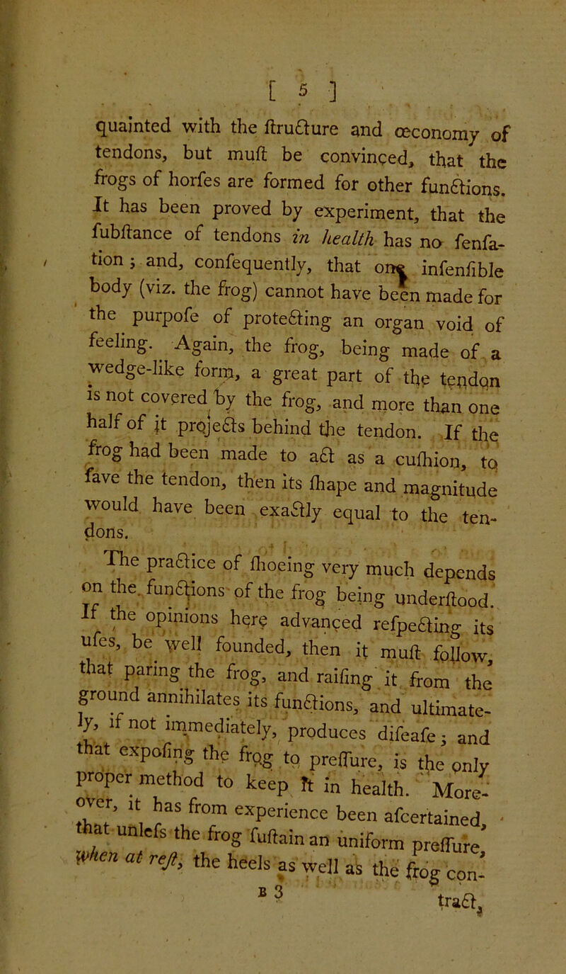 quainted with the ftruaure and ceconomy of tendons, but muft be convinced, that the frogs of horfes are formed for other fun&ions. It has been proved by experiment, that the fubftance of tendons in health has no fenfa- tion; and, confequently, that one infenfible body (viz. the frog) cannot have been made for the. purpofe of proteaing an organ void of feeling. Again, the frog, being made of a wedge-like form, a great part of the tepdqn is not covered by the frog, and more than one half of it projeas behind die tendon. If the frog had been made to aa as a culhion, tq fave the tendon, then its fhape and magnitude would have been exaaiy equal to the ten- dons. The praaice of fhoeing very much depends on the. funaions of the frog being underltood. It the opinions here advanced refpeaino- its , eS’ be veil founded, then it mult follow that paring the frog, and railing it from the’ ground annihilates its funaions, and ultimate- ly i not immediately, produces difeafe; and that expofing the frog to preffure, is the only proper method to keep ft in health. ' More- over, it has from experience been afcertained that unlefs the frog fultainan uniform preffure’ Vhm at T^> heels as well as the L con-’ BS ' tract.