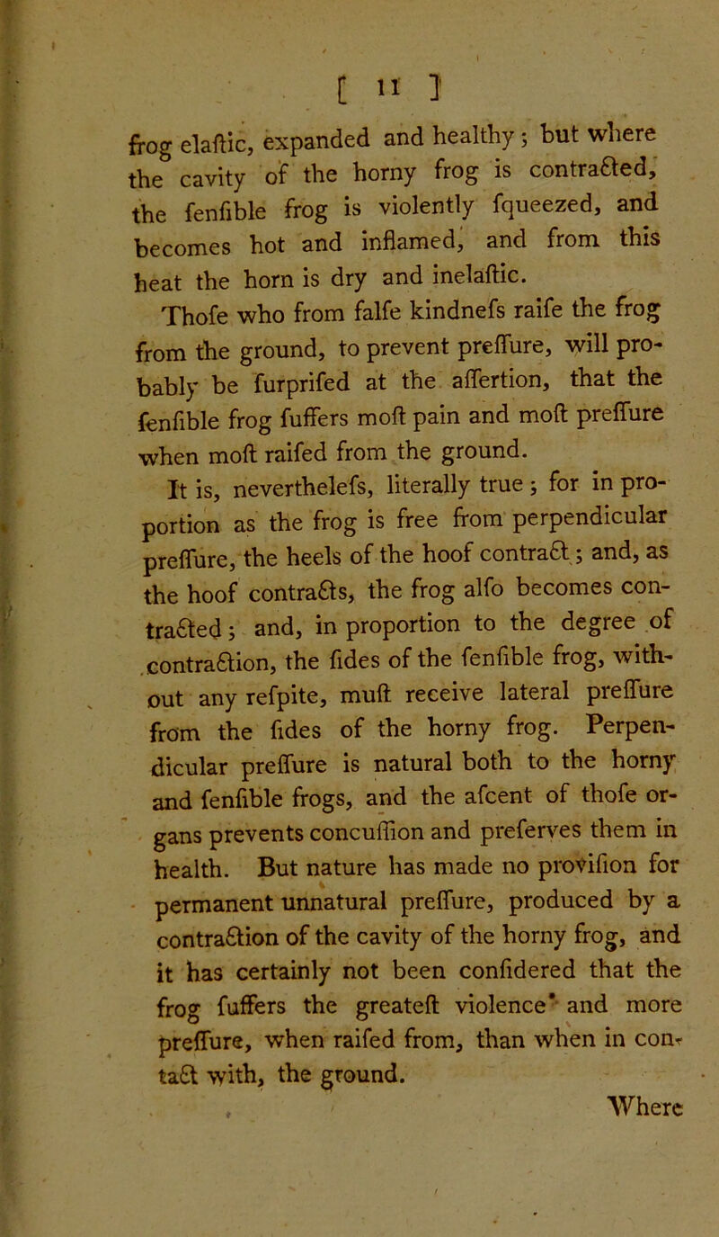 frog elaftic, expanded and healthy; but where the cavity of the horny frog is contracted, the fenfible frog is violently fqueezed, and becomes hot and inflamed, and from this heat the horn is dry and inelaftic. Thofe who from falfe kindnefs raife the frog from the ground, to prevent preflure, will pro- bably be furprifed at the affertion, that the fenfible frog fuffers moll pain and mod preflure when molt raifed from the ground. It is, neverthelefs, literally true ; for in pro- portion as the frog is free from perpendicular preflure, the heels of the hoof contractand, as the hoof contracts, the frog alfo becomes con- traced ; and, in proportion to the degree of eontraSlion, the fides of the fenfible frog, with- out any refpite, mull receive lateral preflure from the fides of the horny frog. Perpen- dicular preflure is natural both to the horny and fenfible frogs, and the afcent of thofe or- gans prevents concuflion and preferves them in health. But nature has made no proviflon for permanent unnatural preflure, produced by a contraSlion of the cavity of the horny frog, and it has certainly not been confidered that the frog fuffers the greateft violence* and more preflure, when raifed from, than when in conr ta£t with, the ground. Where