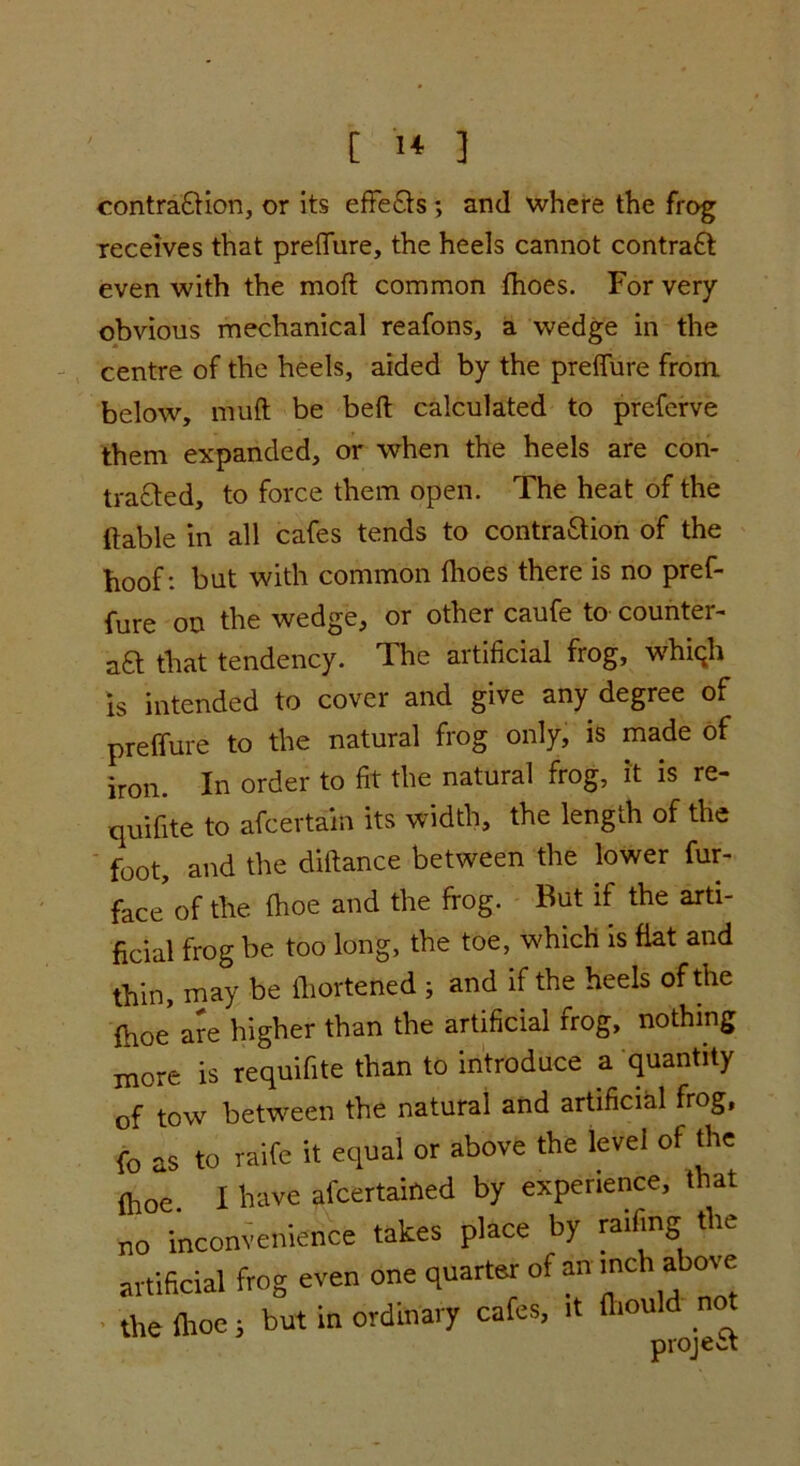 contraction, or its effeCts ; and where the frog receives that preflure, the heels cannot contraCt even with the moft common fhoes. For very obvious mechanical reafons, a wedge in the centre of the heels, aided by the preflure from, below, muft be belt calculated to preferve them expanded, or when the heels are con- tracted, to force them open. The heat of the (table in all cafes tends to contraction of the hoof: but with common fhoes there is no pref- fure on the wedge, or other caufe to counter- act that tendency. The artificial frog, whigh is intended to cover and give any degree of preflure to the natural frog only, is made of iron. In order to fit the natural frog, it is re- quifite to afcertain its width, the length of the foot, and the diftance between the lower fur- face of the (hoe and the frog. But if the arti- ficial frog be too long, the toe, which is flat and thin, may be fhortened ; and if the heels of the fhoe are higher than the artificial frog, nothing more is requifite than to introduce a quantity of tow between the natural and artificial frog, fo as to raife it equal or above the level of the (hoe. I have afcertained by experience, t at no inconvenience takes place by railing the artificial frog even one quarter of an inch above the Aloe i but in ordinary cafes, it fhould no project