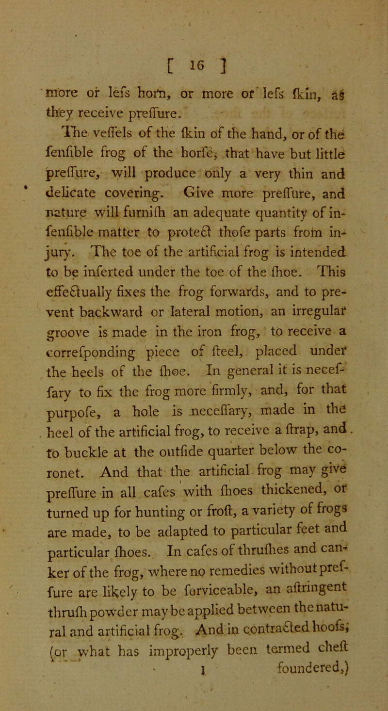 more or lefs horn, or more of 'lefs fkin, a§ they receive preffure. The veffels of the (kin of the hand, or of the fenfible frog of the horfej that have but little preffure, will produce only a very thin and delicate covering. Give more preffure, and nature will furnilh an adequate quantity of in- fenfible matter to protect thofe parts from in- jur}'. The toe of the artificial frog is intended to be inferted under the toe of the fhoe. This effectually fixes the frog forwards, and to pre- vent backward or lateral motion, an irregular groove is made in the iron frog, to receive a correfponding piece of fteel, placed under the heels of the fhoe. In general it is necef- fary to fix the frog more firmly, and, for that purpofe, a hole is neceffary, made in the heel of the artificial frog, to receive a ftrap, and . to buckle at the outfide quarter below the co- ronet. And that the artificial frog may give preffure in all cafes with (hoes thickened, or turned up for hunting or froft, a variety of frogs are made, to be adapted to particular feet and particular fhoes. In cafes of thruflies and cam ker of the frog, where no remedies without pref- fure are likely to be forviceable, an aftringent thrufli powder may be applied between the natu- ral and artificial frog. And in contra&ed hoofs; (or what has improperly been termed chefl 1 foundered,)