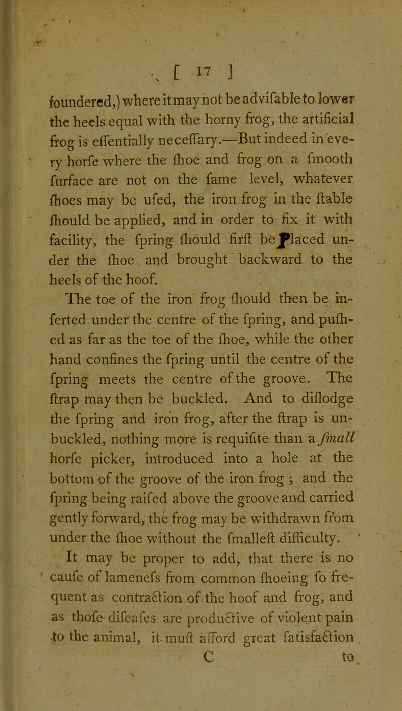 foundered,) where it may not be advifableto lower the heels equal with the horny frog, the artificial frog is effentially neceffary.—But indeed in eve- ry horfe where the fhoe and frog on a fmooth furface are not on the fame level, whatever lhoes may be ufed, the iron frog in the liable fhould be applied, and in order to fix it with facility, the fpring fhould firfl bejplaced un- der the fhoe and brought backward to the heels of the hoof. The toe of the iron frog fhould then be in- ferted under the centre of the fpring, and pufh- ed as far as the toe of the fhoe, while the other hand confines the fpring until the centre of the fpring meets the centre of the groove. The flrap may then be buckled. And to diflodge the fpring and iron frog, after the flrap is un- buckled, nothing more is requifite than a fmall horfe picker, introduced into a hole at the bottom of the groove of the iron frog ; and the fpring being raifed above the groove and carried gently forward, the frog may be withdrawn from under the fhoe without the fmallefl difficulty. It may be proper to add, that there is no caufe of lamenefs from common fhoeing fo fre- quent as contraction of the hoof and frog, and as thofe difeafes are productive of violent pain •to the animal, itmufl afford great fatisfaCtion C to