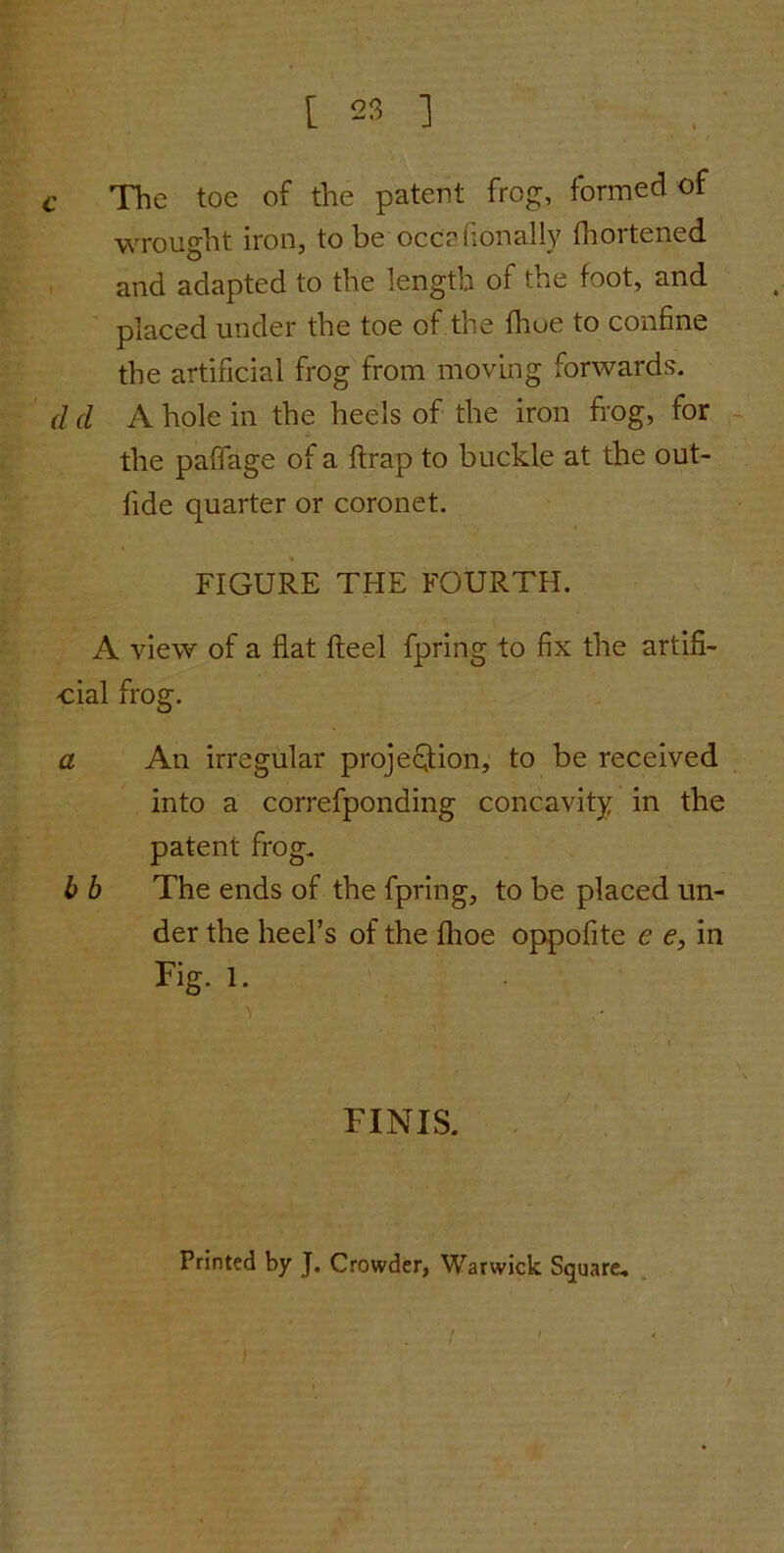 C The toe of the patent frog, formed of wrought iron, to be occelionally fhortened and adapted to the length of the foot, and placed under the toe of the fhue to confine the artificial frog from moving forwards. d d A hole in the heels of the iron frog, for the paffage of a ftrap to buckle at the out- fide quarter or coronet. FIGURE THE FOURTH. A view of a flat fteel fpring to fix the artifi- cial frog. a An irregular projection, to be received into a correfponding concavity in the patent frog. b b The ends of the fpring, to be placed un- der the heel’s of the flioe oppofite e e, in Fig. 1. FINIS. Printed by J. Crowder, Warwick Square,