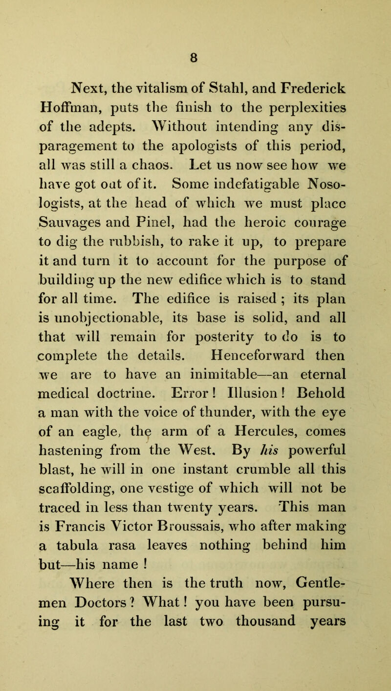Next, the vitalism of Stahl, and Frederick Hoffman, puts the finish to the perplexities of the adepts. Without intending any dis- paragement to the apologists of this period, all was still a chaos. Let us now see how we have got oat of it. Some indefatigable Noso- logists, at the head of which we must place Sauvages and Pinel, had the heroic courage to dig the rubbish, to rake it up, to prepare it and turn it to account for the purpose of building up the new edifice which is to stand for all time. The edifice is raised ; its plan is unobjectionable, its base is solid, and all that will remain for posterity to do is to complete the details. Henceforward then we are to have an inimitable—an eternal medical doctrine. Error! Illusion! Behold a man with the voice of thunder, with the eye of an eagle, the arm of a Hercules, comes hastening from the West. By his powerful blast, he will in one instant crumble all this scaffolding, one vestige of which will not be traced in less than twenty years. This man is Francis Victor Broussais, who after making a tabula rasa leaves nothing behind him but—his name ! Where then is the truth now, Gentle- men Doctors ? What! you have been pursu- ing it for the last two thousand years