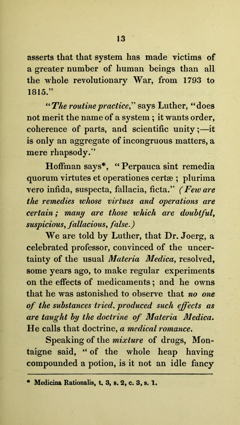 asserts that that system has made victims of a greater number of human beings than all the whole revolutionary War, from 1793 to 1815.” “The routine practice,” says Luther, “does not merit the name of a system ; it wants order, coherence of parts, and scientific unity;—it is only an aggregate of incongruous matters, a mere rhapsody.” Hoffman says*, “ Perpauca sint remedia quorum virtutes et operationes certae ; plurima vero infida, suspecta, fallacia, ficta.” (Few are the remedies whose virtues and operations are certain; many are those which are doubtful, suspicious, fallacious, false.) We are told by Luther, that Dr. Joerg, a celebrated professor, convinced of the uncer- tainty of the usual Materia Medica, resolved, some years ago, to make regular experiments on the effects of medicaments; and he owns that he was astonished to observe that no one of the substances tried, produced such effects as are taught by the doctrine of Materia Medica. He calls that doctrine, a medical romance. Speaking of the mixture of drugs, Mon- taigne said, “ of the whole heap having compounded a potion, is it not an idle fancy * Medicina Rationalis, t. 3, s. 2, c. 3, s. 1.