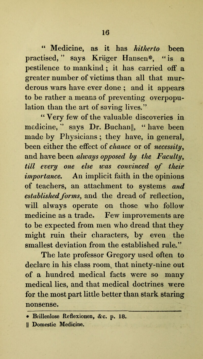 “ Medicine, as it has hitherto been practised, ” says Kruger Hansen*, “ is a pestilence to mankind ; it has carried off a greater number of victims than all that mur- derous wars have ever done ; and it appears to be rather a means of preventing overpopu- lation than the art of saving lives.” “ Very few of the valuable discoveries in medicine, ” says Dr. Buchan||, “ have been made by Physicians ; they have, in general, been either the effect of chance or of necessity, and have been always opposed by the Faculty, till every one else ivas convinced of their importance. An implicit faith in the opinions of teachers, an attachment to systems and established forms, and the dread of reflection, will always operate on those who follow medicine as a trade. Few improvements are to be expected from men who dread that they might ruin their characters, by even the smallest deviation from the established rule.” The late professor Gregory used often to declare in his class room, that ninety-nine out of a hundred medical facts were so many medical lies, and that medical doctrines were for the most part little better than stark staring nonsense. * Brillenlose Reflexionen, &c. p. 18. || Domestic Medicine.