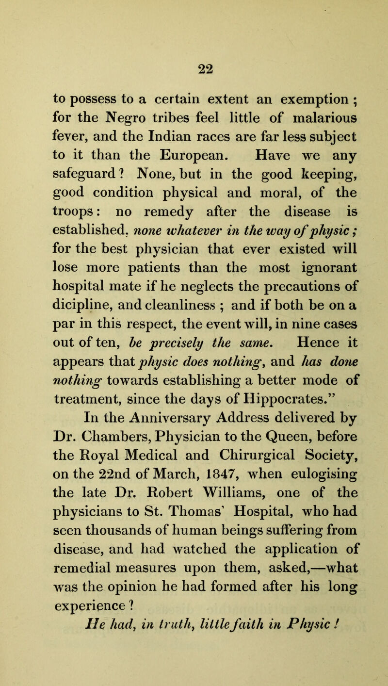 to possess to a certain extent an exemption ; for the Negro tribes feel little of malarious fever, and the Indian races are far less subject to it than the European. Have we any safeguard ? None, but in the good keeping, good condition physical and moral, of the troops: no remedy after the disease is established, none whatever in the way of physic; for the best physician that ever existed will lose more patients than the most ignorant hospital mate if he neglects the precautions of dicipline, and cleanliness ; and if both be on a par in this respect, the event will, in nine cases out of ten, he precisely the same. Hence it appears that physic does nothing, and has done nothing towards establishing a better mode of treatment, since the days of Hippocrates.” In the Anniversary Address delivered by Dr. Chambers, Physician to the Queen, before the Royal Medical and Chirurgical Society, on the 22nd of March, 1847, when eulogising the late Dr. Robert Williams, one of the physicians to St. Thomas1 Hospital, who had seen thousands of human beings suffering from disease, and had watched the application of remedial measures upon them, asked,—what was the opinion he had formed after his long experience ? lie had, in truth, little faith in Physic !