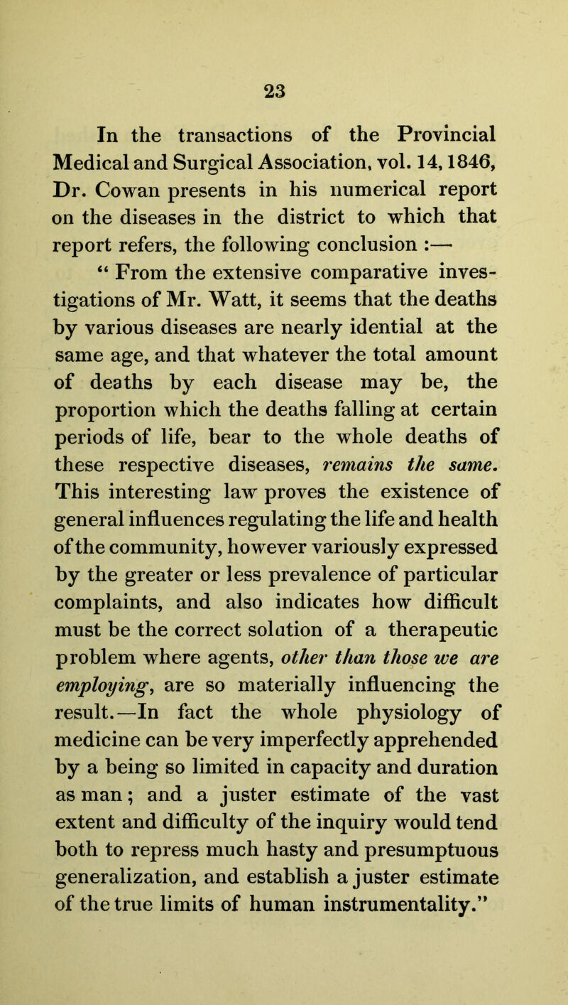 In the transactions of the Provincial Medical and Surgical Association, vol. 14,1846, Dr. Cowan presents in his numerical report on the diseases in the district to which that report refers, the following conclusion :—• “ From the extensive comparative inves- tigations of Mr. Watt, it seems that the deaths by various diseases are nearly idential at the same age, and that whatever the total amount of deaths by each disease may be, the proportion which the deaths falling at certain periods of life, bear to the whole deaths of these respective diseases, remains the same. This interesting law proves the existence of general influences regulating the life and health of the community, however variously expressed by the greater or less prevalence of particular complaints, and also indicates how difficult must be the correct solution of a therapeutic problem where agents, other than those we are employing, are so materially influencing the result.—In fact the whole physiology of medicine can be very imperfectly apprehended by a being so limited in capacity and duration as man; and a juster estimate of the vast extent and difficulty of the inquiry would tend both to repress much hasty and presumptuous generalization, and establish a juster estimate of the true limits of human instrumentality.’*