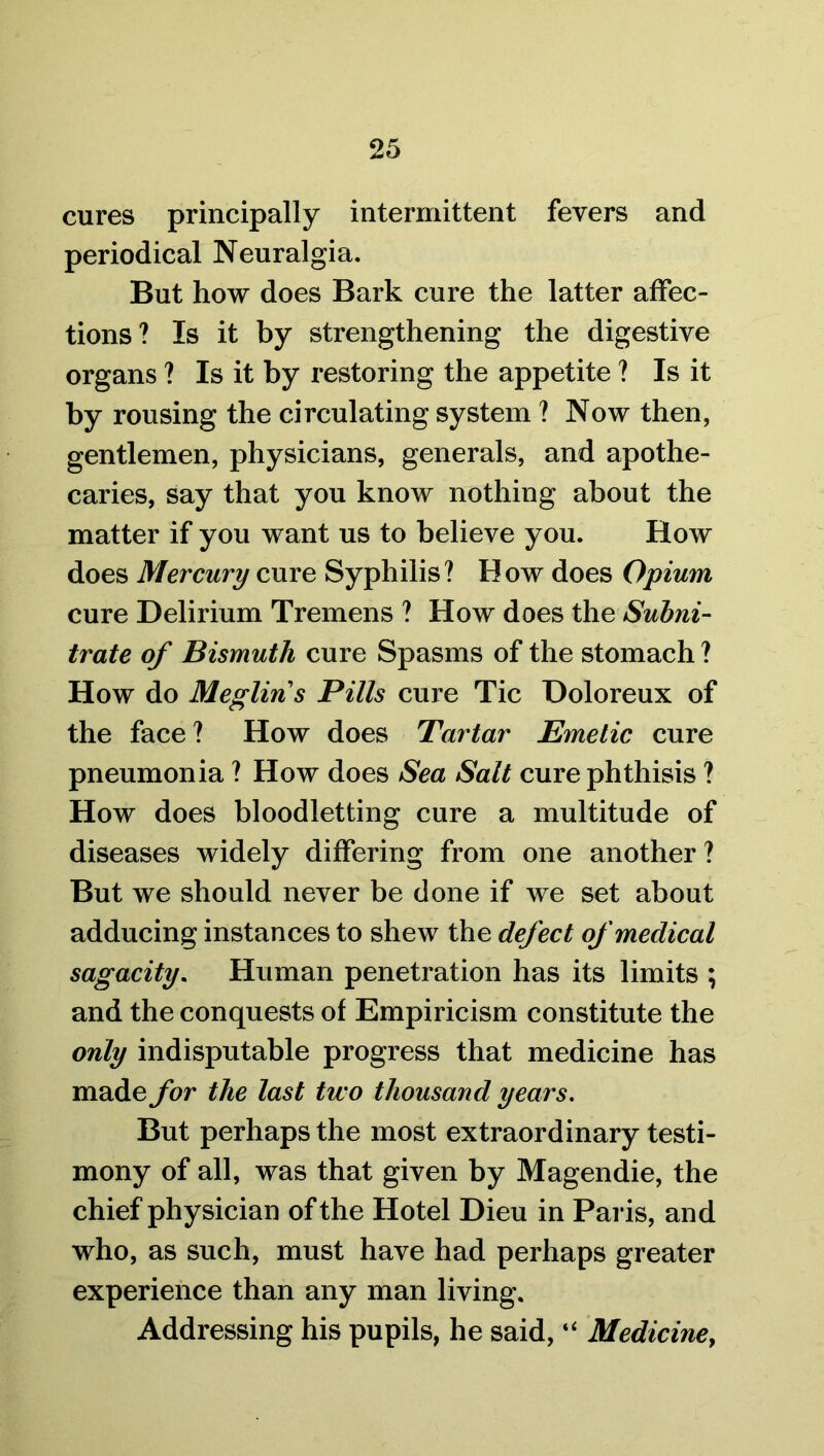 cures principally intermittent fevers and periodical Neuralgia. But how does Bark cure the latter affec- tions? Is it by strengthening the digestive organs ? Is it by restoring the appetite ? Is it by rousing the circulating system ? Now then, gentlemen, physicians, generals, and apothe- caries, say that you know nothing about the matter if you want us to believe you. How does Mercury cure Syphilis? How does Opium cure Delirium Tremens ? How does the Subni- trate of Bismuth cure Spasms of the stomach ? How do Meglins Pills cure Tic Doloreux of the face? How does Tartar Emetic cure pneumonia ? How does Sea Salt cure phthisis ? How does bloodletting cure a multitude of diseases widely differing from one another? But we should never be done if we set about adducing instances to shew the defect of medical sagacity. Human penetration has its limits ; and the conquests of Empiricism constitute the only indisputable progress that medicine has made for the last two thousand years. But perhaps the most extraordinary testi- mony of all, was that given by Magendie, the chief physician of the Hotel Dieu in Paris, and who, as such, must have had perhaps greater experience than any man living. Addressing his pupils, he said, “ Medicine,