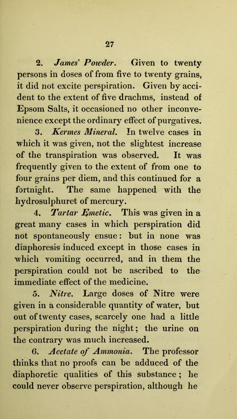 2. James' Powder. Given to twenty persons in doses of from five to twenty grains, it did not excite perspiration. Given by acci- dent to the extent of five drachms, instead of Epsom Salts, it occasioned no other inconve- nience except the ordinary effect of purgatives. 3. Kermes Mineral. In twelve cases in which it was given, not the slightest increase of the transpiration was observed. It was frequently given to the extent of from one to four grains per diem, and this continued for a fortnight. The same happened with the hydrosulphuret of mercury. 4. Tartar Emetic. This was given in a great many cases in which perspiration did not spontaneously ensue: but in none was diaphoresis induced except in those cases in which vomiting occurred, and in them the perspiration could not be ascribed to the immediate effect of the medicine. 5. Nitre. Large doses of Nitre were given in a considerable quantity of water, but out of twenty cases, scarcely one had a little perspiration during the night; the urine on the contrary was much increased. 6. Acetate of Ammonia. The professor thinks that no proofs can be adduced of the diaphoretic qualities of this substance; he could never observe perspiration, although he