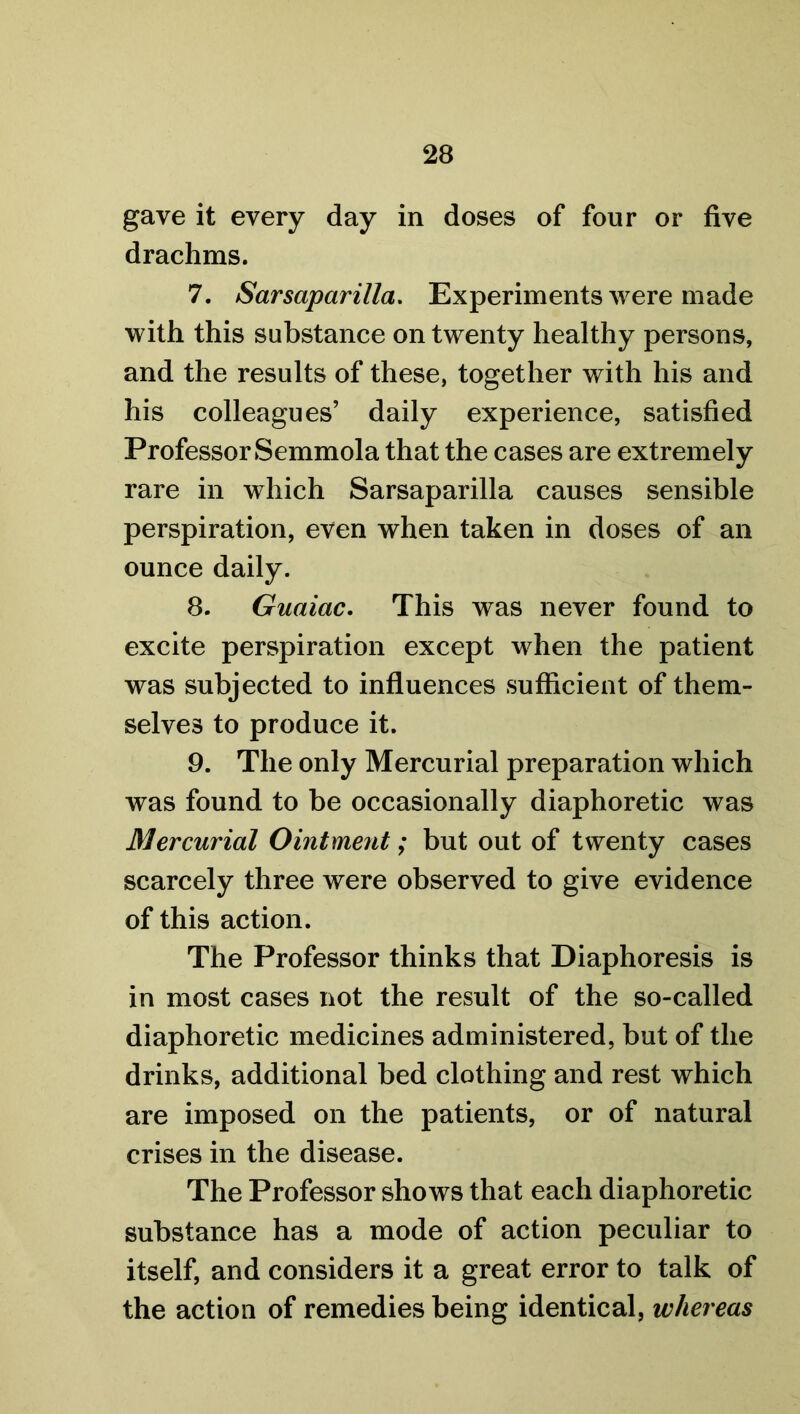 gave it every day in doses of four or five drachms. 7. Sarsaparilla. Experiments were made with this substance on twenty healthy persons, and the results of these, together with his and his colleagues’ daily experience, satisfied Professor Semmola that the cases are extremely rare in which Sarsaparilla causes sensible perspiration, even when taken in doses of an ounce daily. 8. Guaiac. This was never found to excite perspiration except when the patient was subjected to influences sufficient of them- selves to produce it. 9. The only Mercurial preparation which was found to be occasionally diaphoretic was Mercurial Ointment; but out of twenty cases scarcely three were observed to give evidence of this action. The Professor thinks that Diaphoresis is in most cases not the result of the so-called diaphoretic medicines administered, but of the drinks, additional bed clothing and rest which are imposed on the patients, or of natural crises in the disease. The Professor shows that each diaphoretic substance has a mode of action peculiar to itself, and considers it a great error to talk of the action of remedies being identical, whereas