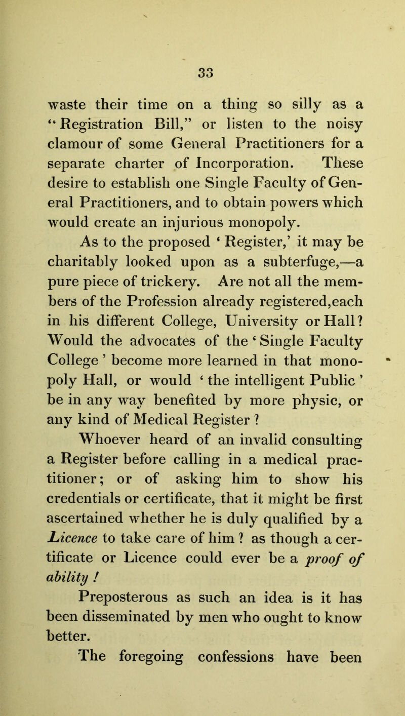 waste their time on a thing so silly as a “ Registration Bill,” or listen to the noisy clamour of some General Practitioners for a separate charter of Incorporation. These desire to establish one Single Faculty of Gen- eral Practitioners, and to obtain powers which would create an injurious monopoly. As to the proposed ‘ Register,’ it may be charitably looked upon as a subterfuge,—a pure piece of trickery. Are not all the mem- bers of the Profession already registered,each in his different College, University or Hall? Would the advocates of the 6 Single Faculty College ’ become more learned in that mono- poly Hall, or would ‘ the intelligent Public ’ be in any way benefited by more physic, or any kind of Medical Register ? Whoever heard of an invalid consulting a Register before calling in a medical prac- titioner; or of asking him to show his credentials or certificate, that it might be first ascertained whether he is duly qualified by a Licence to take care of him ? as though a cer- tificate or Licence could ever be a proof of ability ! Preposterous as such an idea is it has been disseminated by men who ought to know better. The foregoing confessions have been