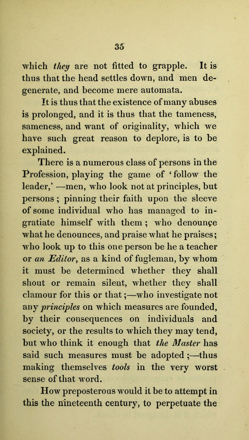 which they are not fitted to grapple. It is thus that the head settles down, and men de- generate, and become mere automata. It is thus that the existence of many abuses is prolonged, and it is thus that the tameness, sameness, and want of originality, which we have such great reason to deplore, is to be explained. There is a numerous class of persons in the Profession, playing the game of ‘follow the leader,’ —men, who look not at principles, but persons ; pinning their faith upon the sleeve of some individual who has managed to in- gratiate himself with them ; who denounce what he denounces, and praise what he praises; who look up to this one person be he a teacher or an Editor, as a kind of fugleman, by whom it must be determined whether they shall shout or remain silent, whether they shall clamour for this or that;—who investigate not any principles on which measures are founded, by their consequences on individuals and society, or the results to which they may tend, but who think it enough that the Master has said such measures must be adopted ;—thus making themselves tools in the very worst sense of that word. How preposterous would it be to attempt in this the nineteenth century, to perpetuate the