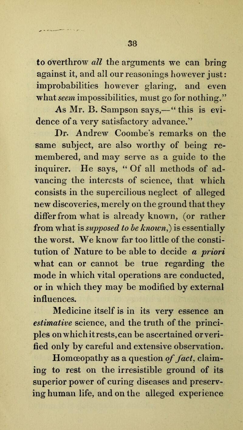 to overthrow all the arguments we can bring against it, and all our reasonings however just: improbabilities however glaring, and even what seem impossibilities, must go for nothing.” As Mr. B. Sampson says,—“ this is evi- dence of a very satisfactory advance.” Dr. Andrew Coombe’s remarks on the same subject, are also worthy of being re- membered, and may serve as a guide to the inquirer. He says, “ Of all methods of ad- vancing the interests of science, that which consists in the supercilious neglect of alleged new discoveries, merely on the ground that they differ from what is already known, (or rather from what is supposed to be known,) is essentially the worst. We know far too little of the consti- tution of Nature to be able to decide a priori what can or cannot be true regarding the mode in which vital operations are conducted, or in which they may be modified by external influences. Medicine itself is in its very essence an estimative science, and the truth of the princi- ples on which it rests, can be ascertained or veri- fied only by careful and extensive observation. Homoeopathy as a question of fact, claim- ing to rest on the irresistible ground of its superior power of curing diseases and preserv- ing human life, and on the alleged experience