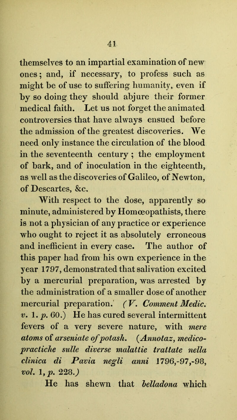 themselves to an impartial examination of new ones; and, if necessary, to profess such as might be of use to suffering humanity, even if by so doing they should abjure their former medical faith. Let us not forget the animated controversies that have always ensued before the admission of the greatest discoveries. We need only instance the circulation of the blood in the seventeenth century ; the employment of bark, and of inoculation in the eighteenth, as well as the discoveries of Galileo, of Newton, of Descartes, &c. With respect to the dose, apparently so minute, administered by Homoeopathists, there is not a physician of any practice or experience who ought to reject it as absolutely erroneous and inefficient in every case. The author of this paper had from his own experience in the year 1797, demonstrated that salivation excited by a mercurial preparation, was arrested by the administration of a smaller dose of another mercurial preparation.' (V. Comment Medic, v. 1. p. 60.) He has cured several intermittent fevers of a very severe nature, with mere atoms of arseniate of potash. (Annotaz, medico- practiche suite diverse malattie trattate nella clinica di Pavia negli anni 1796,-97,-98, vol. 1, p. 228.) He has shewn that belladona which