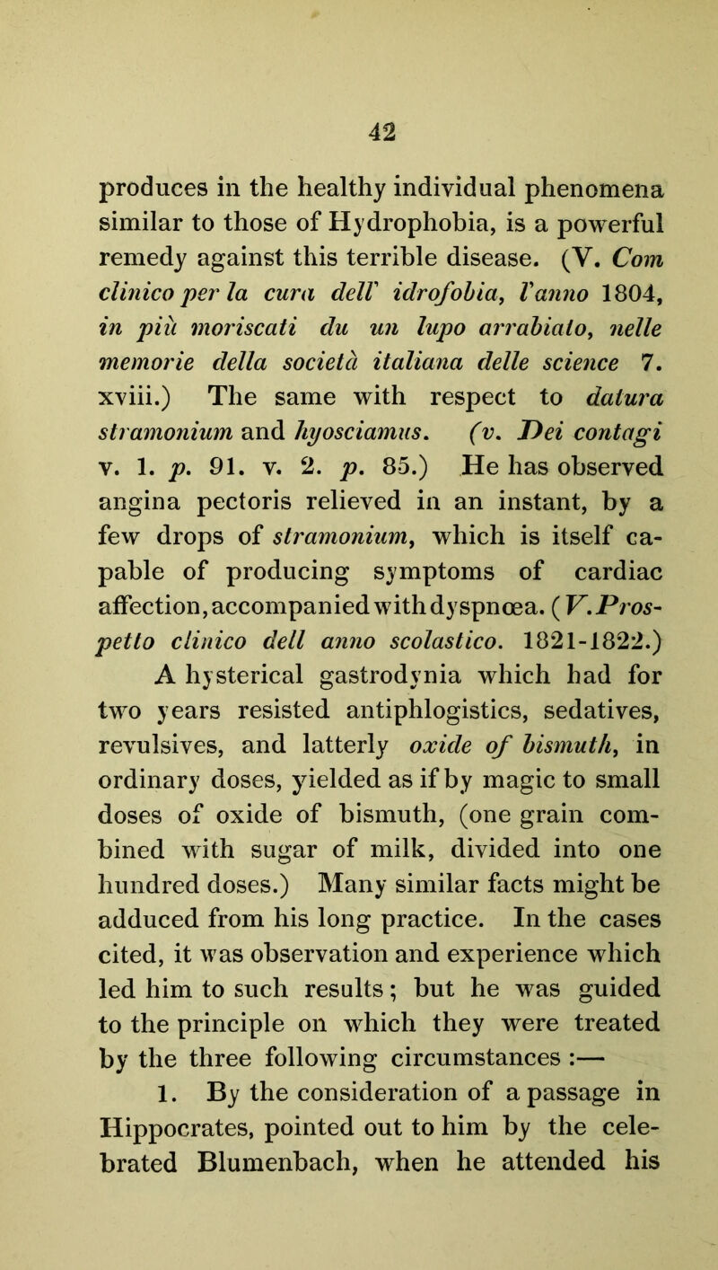 produces in the healthy individual phenomena similar to those of Hydrophobia, is a powerful remedy against this terrible disease. (V. Com clinico per la cura dell idrofobia, Vanno 1804, in piii moriscati du un lupo arrabialo, nelle memorie della societd italiana delle science 7. xviii.) The same with respect to datura stramonium and hyosciamus. (v. T>ei contagi v. 1. p. 91. v. 2. p. 85.) He has observed angina pectoris relieved in an instant, by a few drops of stramonium, which is itself ca- pable of producing symptoms of cardiac affection, accompanied with dyspnoea. (V.Pros- petto clinico dell anno scolastico. 1821-1822.) A hysterical gastrodynia which had for two years resisted antiphlogistics, sedatives, revulsives, and latterly oxide of bismuth, in ordinary doses, yielded as if by magic to small doses of oxide of bismuth, (one grain com- bined with sugar of milk, divided into one hundred doses.) Many similar facts might be adduced from his long practice. In the cases cited, it was observation and experience which led him to such results; but he was guided to the principle on which they were treated by the three following circumstances :— 1. By the consideration of a passage in Hippocrates, pointed out to him by the cele- brated Blumenbach, when he attended his