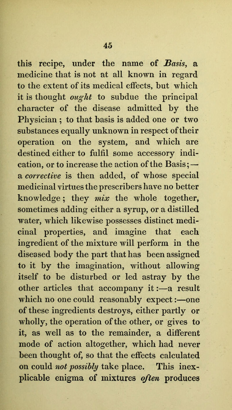 this recipe, under the name of Basis, a medicine that is not at all known in regard to the extent of its medical effects, but which it is thought ought to subdue the principal character of the disease admitted by the Physician ; to that basis is added one or two substances equally unknown in respect of their operation on the system, and which are destined either to fulfil some accessory indi- cation, or to increase the action of the Basis; — a corrective is then added, of whose special medicinal virtues the prescribers have no better knowledge; they mix the whole together, sometimes adding either a syrup, or a distilled water, which likewise possesses distinct medi- cinal properties, and imagine that each ingredient of the mixture will perform in the diseased body the part that has been assigned to it by the imagination, without allowing itself to be disturbed or led astray by the other articles that accompany it:—a result which no one could reasonably expect:—one of these ingredients destroys, either partly or wholly, the operation of the other, or gives to it, as well as to the remainder, a different mode of action altogether, which had never been thought of, so that the effects calculated on could not possibly take place. This inex- plicable enigma of mixtures often produces