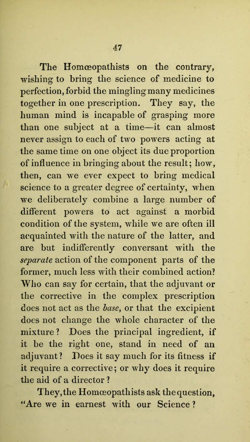 The Homceopathists on the contrary, wishing to bring the science of medicine to perfection, forbid the mingling many medicines together in one prescription. They say, the human mind is incapable of grasping more than one subject at a time—it can almost never assign to each of two powers acting at the same time on one object its due proportion of influence in bringing about the result; how, then, can we ever expect to bring medical science to a greater degree of certainty, when we deliberately combine a large number of different powers to act against a morbid condition of the system, while we are often ill acquainted with the nature of the latter, and are but indifferently conversant with the separate action of the component parts of the former, much less with their combined action? Who can say for certain, that the adjuvant or the corrective in the complex prescription does not act as the base, or that the excipient does not change the whole character of the mixture? Does the principal ingredient, if it be the right one, stand in need of an adjuvant? Does it say much for its fitness if it require a corrective; or why does it require the aid of a director ? They,the Homceopathists ask thequestion, “Are we in earnest with our Science ?