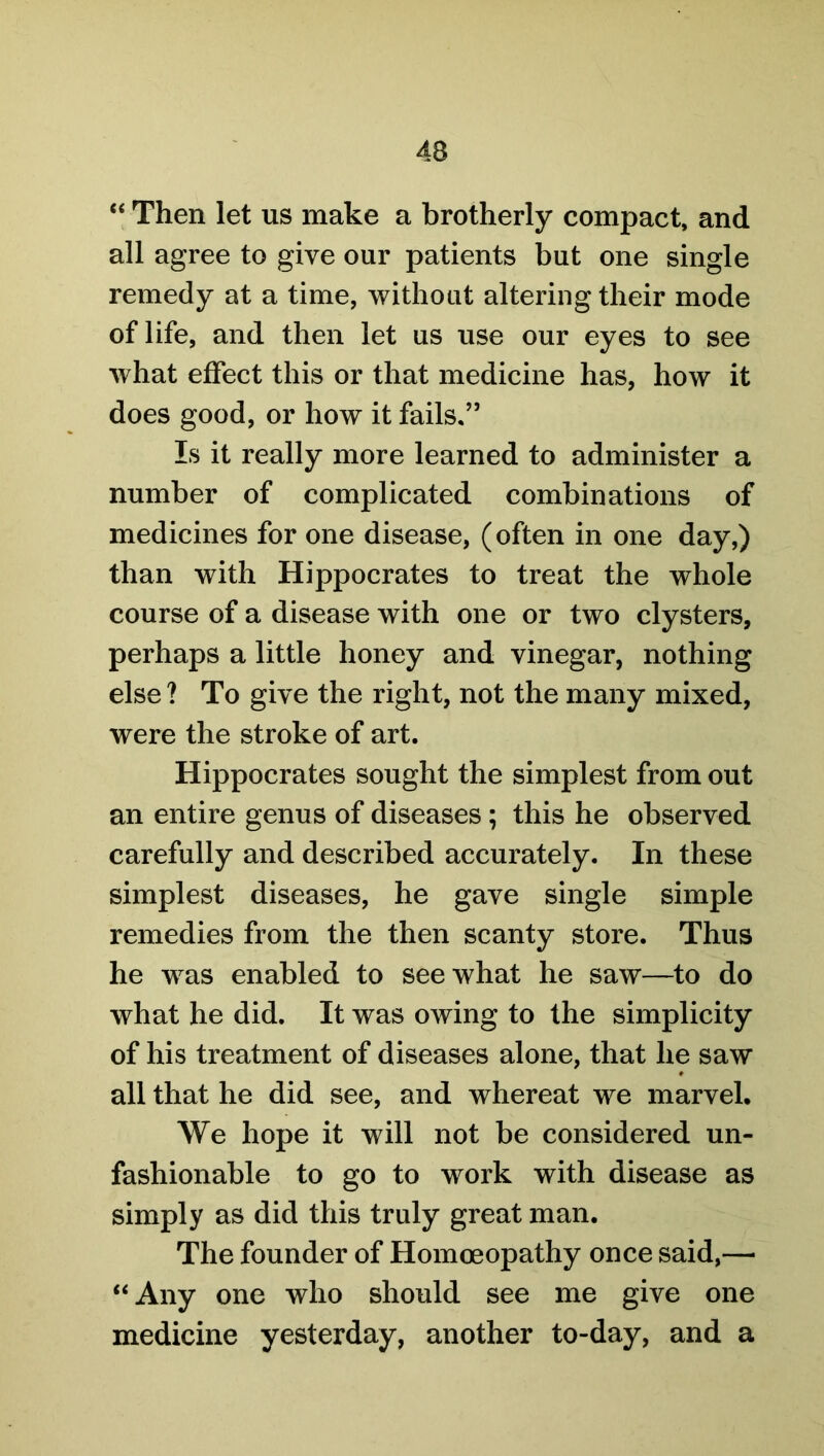 “ Then let us make a brotherly compact, and all agree to give our patients but one single remedy at a time, without altering their mode of life, and then let us use our eyes to see what effect this or that medicine has, how it does good, or how it fails.” Is it really more learned to administer a number of complicated combinations of medicines for one disease, (often in one day,) than with Hippocrates to treat the whole course of a disease with one or two clysters, perhaps a little honey and vinegar, nothing else ? To give the right, not the many mixed, were the stroke of art. Hippocrates sought the simplest from out an entire genus of diseases; this he observed carefully and described accurately. In these simplest diseases, he gave single simple remedies from the then scanty store. Thus he was enabled to see what he saw—to do what he did. It was owing to the simplicity of his treatment of diseases alone, that he saw all that he did see, and whereat we marvel. We hope it will not be considered un- fashionable to go to work with disease as simply as did this truly great man. The founder of Homoeopathy once said,— “Any one who should see me give one medicine yesterday, another to-day, and a