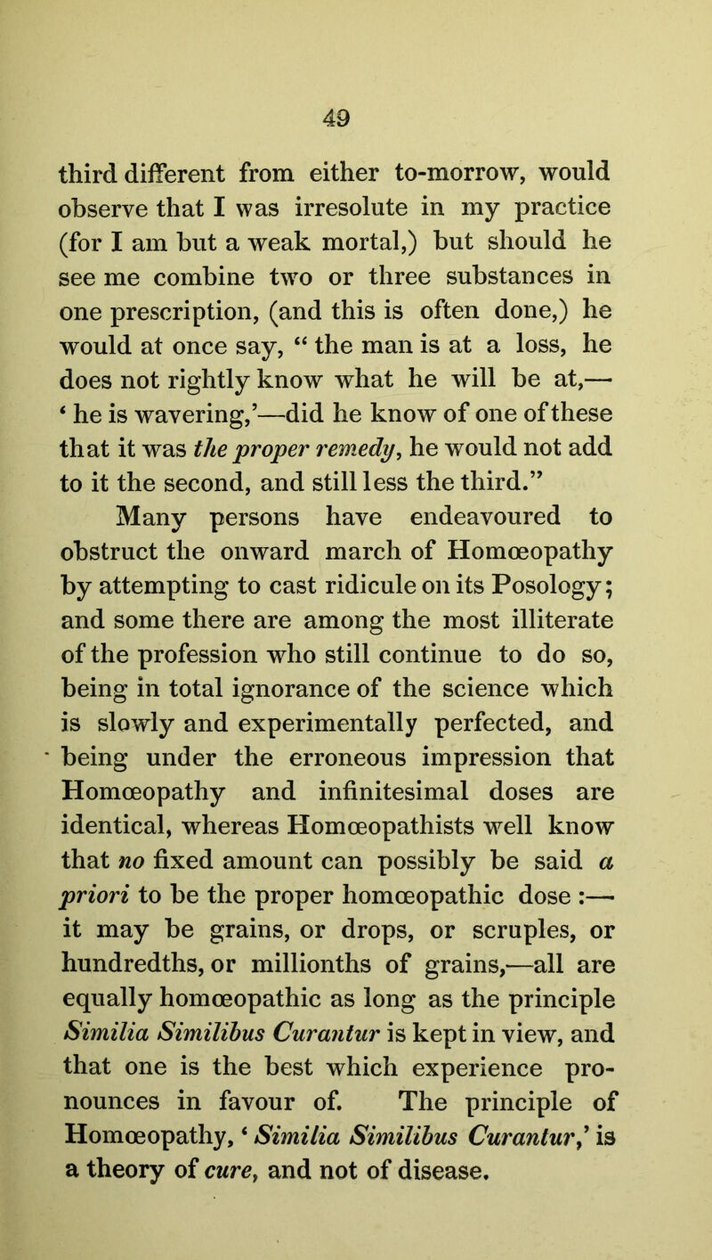 third different from either to-morrow, would observe that I was irresolute in my practice (for I am but a weak mortal,) but should he see me combine two or three substances in one prescription, (and this is often done,) he would at once say, “ the man is at a loss, he does not rightly know what he will be at,— ‘ he is wavering,’—did he know of one of these that it was the proper remedy, he would not add to it the second, and still less the third.” Many persons have endeavoured to obstruct the onward march of Homoeopathy by attempting to cast ridicule on its Posology; and some there are among the most illiterate of the profession who still continue to do so, being in total ignorance of the science which is slowly and experimentally perfected, and being under the erroneous impression that Homoeopathy and infinitesimal doses are identical, whereas Homoeopathists well know that no fixed amount can possibly be said a priori to be the proper homoeopathic dose :—• it may be grains, or drops, or scruples, or hundredths, or millionths of grains,—all are equally homoeopathic as long as the principle Similia Similibus Curantur is kept in view, and that one is the best which experience pro- nounces in favour of. The principle of Homoeopathy, ‘ Similia Similibus Curanturis a theory of curey and not of disease.