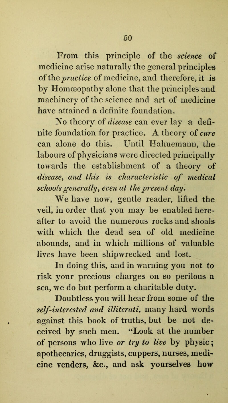 From this principle of the science of medicine arise naturally the general principles of the practice of medicine, and therefore, it is by Homoeopathy alone that the principles and machinery of the science and art of medicine have attained a definite foundation. No theory of disease can ever lay a defi- nite foundation for practice. A theory of cure can alone do this. Until Hahuemann, the labours of physicians were directed principally towards the establishment of a theory of disease, and this is characteristic of medical schools generally, even at the present day. We have now, gentle reader, lifted the veil, in order that you may be enabled here- after to avoid the numerous rocks and shoals with which the dead sea of old medicine abounds, and in which millions of valuable lives have been shipwrecked and lost. In doing this, and in warning you not to risk your precious charges on so perilous a sea, we do but perform a charitable duty. Doubtless you will hear from some of the self-interested and illiterati, many hard words against this book of truths, but be not de- ceived by such men. “Look at the number of persons who live or try to live by physic; apothecaries, druggists, cuppers, nurses, medi- cine venders, &c., and ask yourselves how