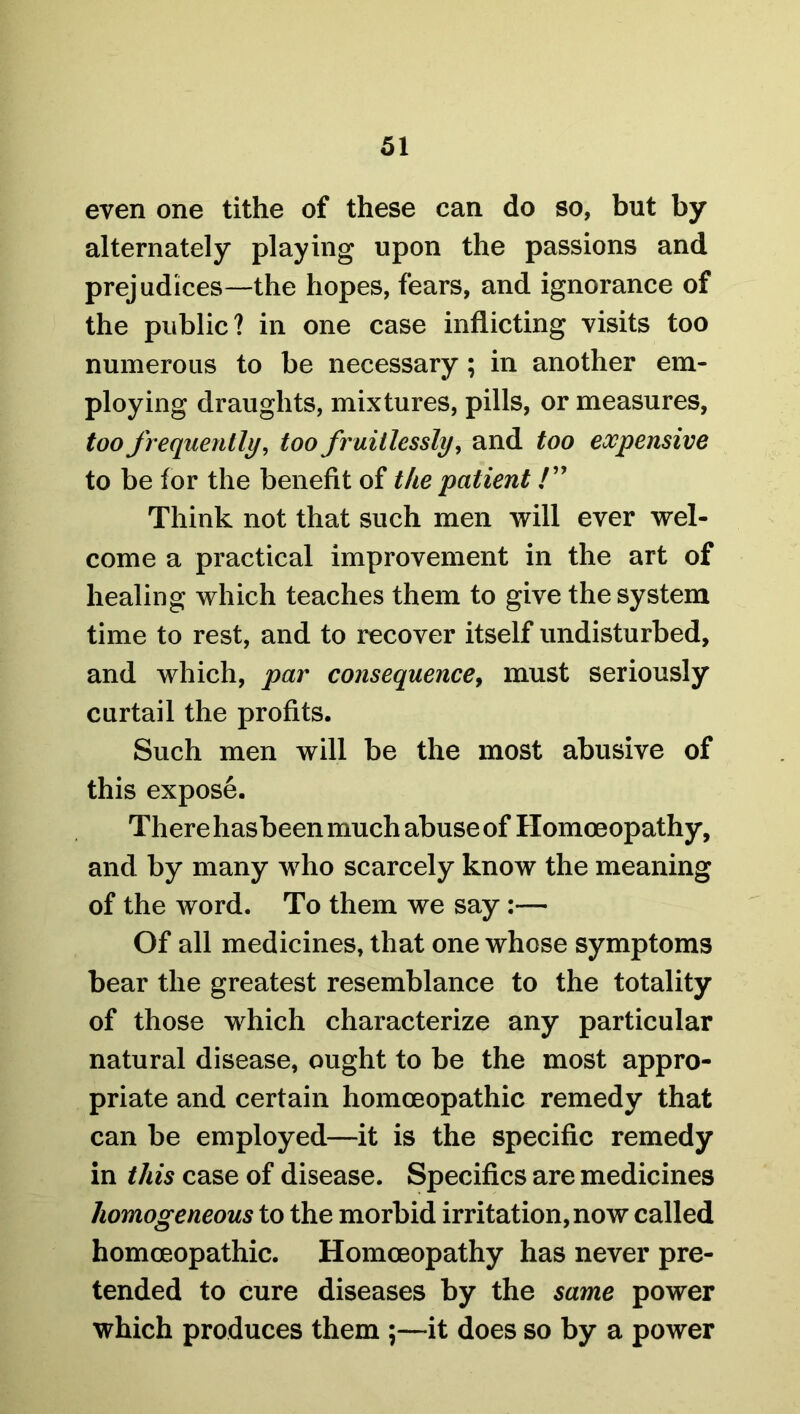 even one tithe of these can do so, but by alternately playing upon the passions and prejudices—the hopes, fears, and ignorance of the public? in one case inflicting visits too numerous to be necessary; in another em- ploying draughts, mixtures, pills, or measures, too frequently, too fruitlessly, and too expensive to be for the benefit of the patient /” Think not that such men will ever wel- come a practical improvement in the art of healing which teaches them to give the system time to rest, and to recover itself undisturbed, and which, par consequence, must seriously curtail the profits. Such men will be the most abusive of this expose. There hasbeen much abuse of Homoeopathy, and by many who scarcely know the meaning of the word. To them we say:— Of all medicines, that one whose symptoms bear the greatest resemblance to the totality of those which characterize any particular natural disease, ought to be the most appro- priate and certain homoeopathic remedy that can be employed—it is the specific remedy in this case of disease. Specifics are medicines homogeneous to the morbid irritation, now called homoeopathic. Homoeopathy has never pre- tended to cure diseases by the same power which produces them ;—it does so by a power