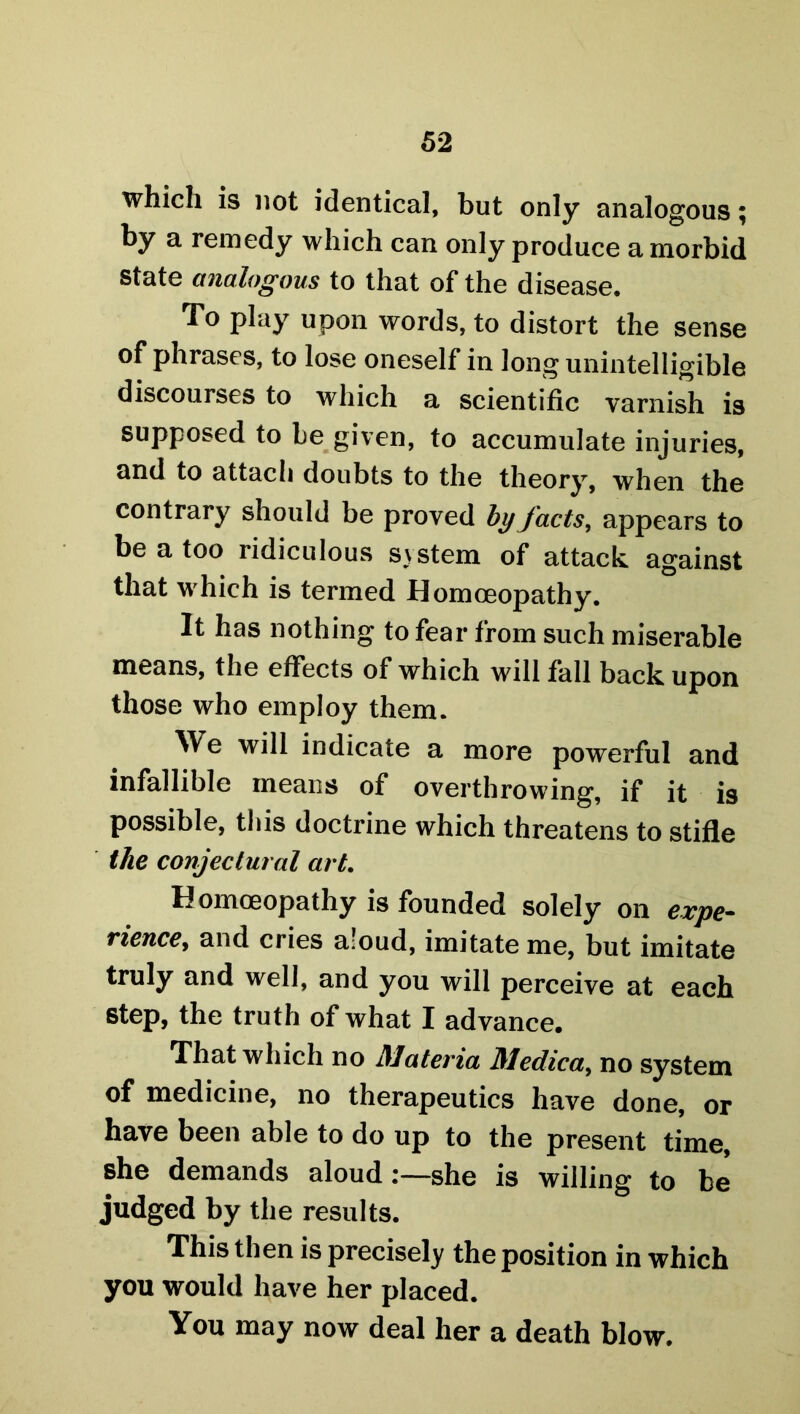 which is not identical, but only analogous; by a remedy which can only produce a morbid state analogous to that of the disease. To play upon words, to distort the sense of phrases, to lose oneself in long unintelligible discourses to which a scientific varnish is supposed to be given, to accumulate injuries, and to attach doubts to the theory, when the contrary should be proved by facts, appears to be a too ridiculous system of attack against that which is termed Homoeopathy. It has nothing to fear from such miserable means, the effects of which will fall back upon those who employ them. We will indicate a more powerful and infallible means of overthrowing, if it is possible, this doctrine which threatens to stifle the conjectural art. Homoeopathy is founded solely on expe- rience, and cries aloud, imitate me, but imitate truly and well, and you will perceive at each step, the truth of what I advance. That which no Materia Medico,, no system of medicine, no therapeutics have done, or have been able to do up to the present time, she demands aloud:—she is willing to be judged by the results. This then is precisely the position in which you would have her placed. You may now deal her a death blow.