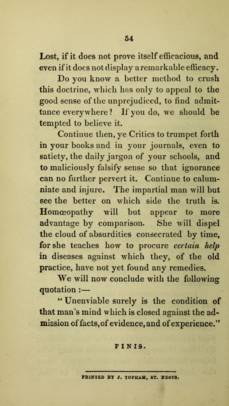 Lost, if it does not prove itself efficacious, and even if it does not display a remarkable efficacy. Do you know a better method to crush this doctrine, which has only to appeal to the good sense of the unprejudiced, to find admit- tance everywhere ? If you do, we should be tempted to believe it. Continue then, ye Critics to trumpet forth in your books and in your journals, even to satiety, the daily jargon of your schools, and to maliciously falsify sense so that ignorance can no further pervert it. Continue to calum- niate and injure. The impartial man will but see the better on which side the truth is. Homoeopathy will but appear to more advantage by comparison. She will dispel the cloud of absurdities consecrated by time, for she teaches how to procure certain help in diseases against which they, of the old practice, have not yet found any remedies. We will now conclude with the following quotation :— “ Unenviable surely is the condition of that man's mind which is closed against the ad- mission of facts, of evidence, and of experience.” FINIS. PRINTED BY J. TOPHAM, ST. NEOTS.