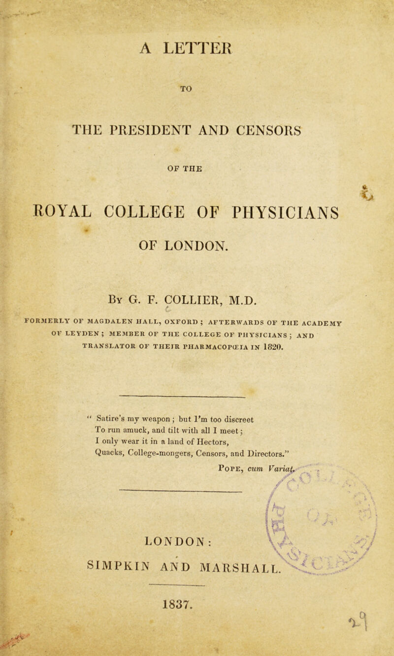 A LET! ER TO THE PRESIDENT AND CENSORS OF THE ROYAL COLLEGE OF PHYSICIANS ■iS OF LONDON. By G. F. collier, M.D. c FORMERLY OF MAGDALEN HALL, OXFORD; AFTERWARDS OF THE ACADEMY OF LEYDEN ; MEMBER OF THE COLLEGE OF PHYSICIANS ; AND TRANSLATOR OF THEIR PHARMACOPCEIA IN 1820. / “ Satire’s ray weapon ; but I'ra too discreet To run arauck, and tilt with all I meet; I only wear it in a land of Hectors, Quacks, College-mongers, Censors, and Directors.” Pope, ctim Varia^, '^ . , LONDON: SIMPKIN AND MARSHALL. ‘ > -i- 1837
