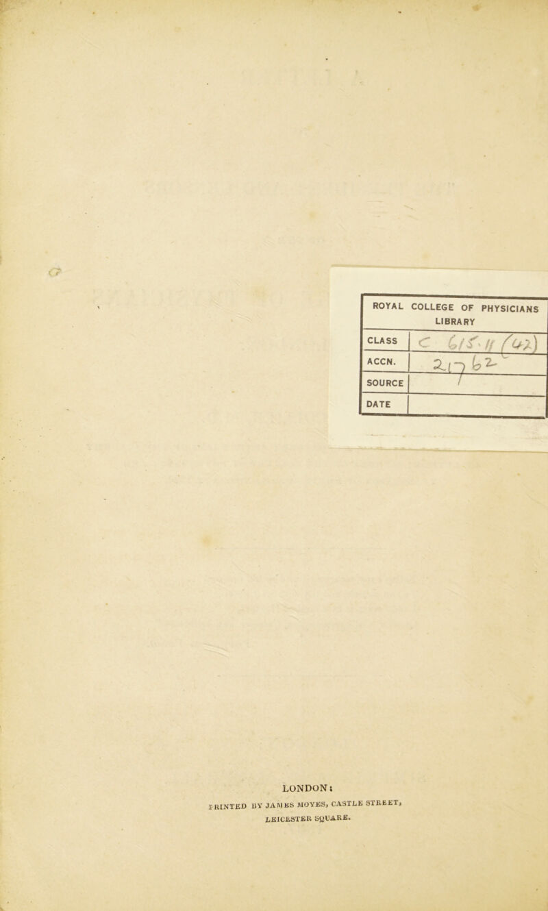 ROYAL COLLEGE OF PHYSICIANS LIBRARY CLASS .3 \J ACCN. SOURCE DATE LONDON; IRINTED UY JAMES MOYES> CASTLE STREETi LEICESTER SQUARE.