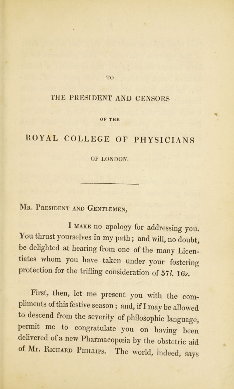 TO THE PRESIDENT AND CENSORS OF THE ROYAL COLLEGE OF PHYSICIANS OF LONDON. Mr. President and Gentlemen, I MAKE no apology for addressing you. You thrust yourselves in my path; and will, no doubt, be delighted at hearing from one of the many Licen- tiates whom you have taken under your fostering protection for the trifling consideration of 57/. 16s. First, then, let me present you with the com- pliments of this festive season; and, if I may be allowed to descend from the severity of philosophic language, permit me to congratulate you on having been delivered of a new Pharmacopoeia by the obstetric aid of Mr. Richard Phillips. The world, indeed, says