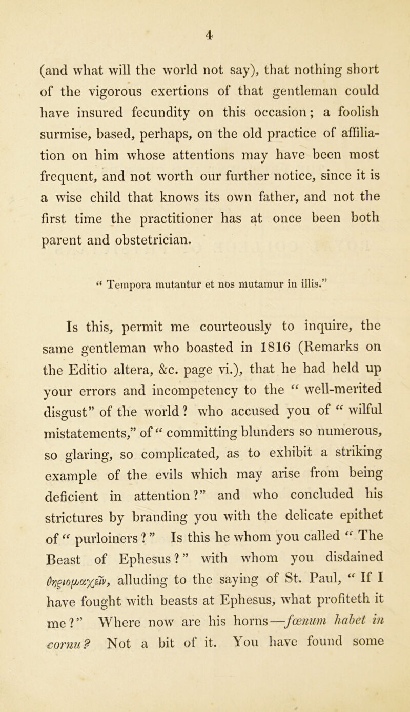 (and what will the world not say), that nothing short of the vigorous exertions of that gentleman could have insured fecundity on this occasion; a foolish surmise, based, perhaps, on the old practice of affilia- tion on him whose attentions may have been most frequent, and not worth our further notice, since it is a wise child that knows its own father, and not the first time the practitioner has at once been both parent and obstetrician. “ Tempora mutatitur et nos mutamur in illis.’* Is this, permit me courteously to inquire, the same gentleman who boasted in 1816 (Remarks on the Editio altera, &c. page vi.), that he had held up your errors and incompetency to the well-merited disgust” of the world ? who accused you of wilful mistatements,” of committing blunders so numerous, so glaring, so complicated, as to exhibit a striking example of the evils which may arise from being deficient in attention?” and who concluded his strictures by branding you with the delicate epithet ofpurloiners ? ” Is this he whom you called  The Beast of Ephesus?” with whom you disdained alluding to the saying of St, Paul,  If I have fought with beasts at Ephesus, what profiteth it me?” Where now are his horns—foenum liabet hi cornu? Not a bit of it. You have found some