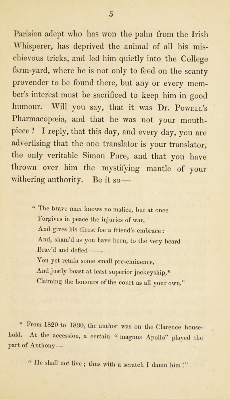 Parisian adept who has won the palm from the Irish Wliisperer, has deprived the animal of all his mis- chievous tricks, and led him quietly into the College farm-yard, where he is not only to feed on the scanty provender to be found there, but any or every mem- ber’s interest must be sacrificed to keep him in good humour. Will you say, that it was Dr. Powell’s Pharmacopoeia, and that he was not your mouth- piece ? I reply, that this day, and every day, you are advertising that the one translator is your translator, the only veritable Simon Pure, and that you have thrown over him the mystifying mantle of your withering authority. Be it so — ‘‘ The brave man knows no malice, but at once Forgives in peace the injuries of war, And gives his direst foe a friend’s embrace: And, sham’d as you have been, to the very beard Brav’d and defied You yet retain some small pre-eminence, And justly boast at least superior jockeyship,* Claiming the honours of the court as all your own/’ * From 1820 to 1830, the author was on the Clarence house- hold. At the accession, a certain « magnus Apollo” played the part of Anthony— He shall not live ; thus with a scratch I damn him I ”