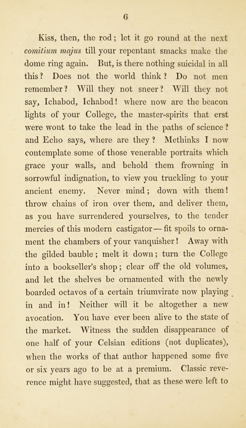 G Kiss, then, the rod; let it go round at the next comitiiim majus till your repentant smacks make the dome ring again. But, is there nothing suicidal in all this ? Does not the world think ? Do not men remember? Will they not sneer? Will they not say, Ichabod, Ichabod! where now are the beacon lights of your College, the master-spirits that erst were wont to take the lead in the paths of science ? and Echo says, where are they ? Methinks I now contemplate some of those venerable portraits which grace your walls, and behold them frowning in sorrowful indignation, to view you truckling to your ancient enemy. Never mind; down with them! throw chains of iron over them, and deliver them, as you have surrendered yourselves, to the tender mercies of this modern castigator—fit spoils to orna- ment the chambers of your vanquisher! Away with the gilded bauble ; melt it down; turn the College into a bookseller’s shop; clear off the old volumes, and let the shelves be ornamented with the newly boarded octavos of a certain triumvirate now playing ^ in and in! Neither will it be altogether a new avocation. You have ever been alive to the state of the market. Witness the sudden disappearance of one half of your Celsian editions (not duplicates), when the works of that author happened some five or six years ago to be at a premium. Classic reve- rence might have suggested, that as these were left to